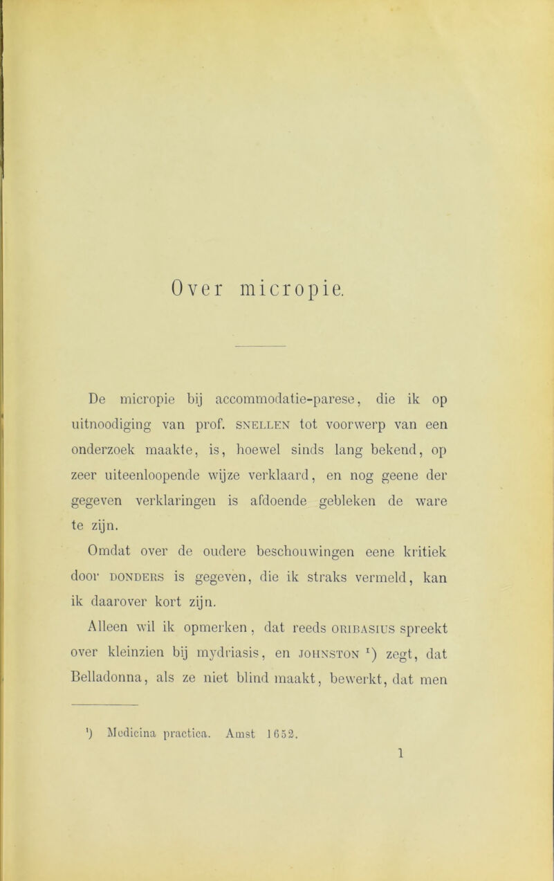 De micropie bij accommodatie-parese, die ik op uitnoodiging van prof. snellen tot voorwerp van een onderzoek maakte, is, hoewel sinds lang bekend, op zeer uiteenloopende wijze verklaard, en nog geene der gegeven verklaringen is afdoende gebleken de ware te zijn. Omdat over de oudere beschouwingen eene kritiek door donders is gegeven, die ik straks vermeld, kan ik daarover kort zijn. Alleen wil ik opmerken , dat reeds oribasius spreekt over kleinzien bij mydriasis, en johnston r) zegt, dat Belladonna, als ze niet blind maakt, bewerkt, dat men ’) Medicina practica. Amst 1652. 1