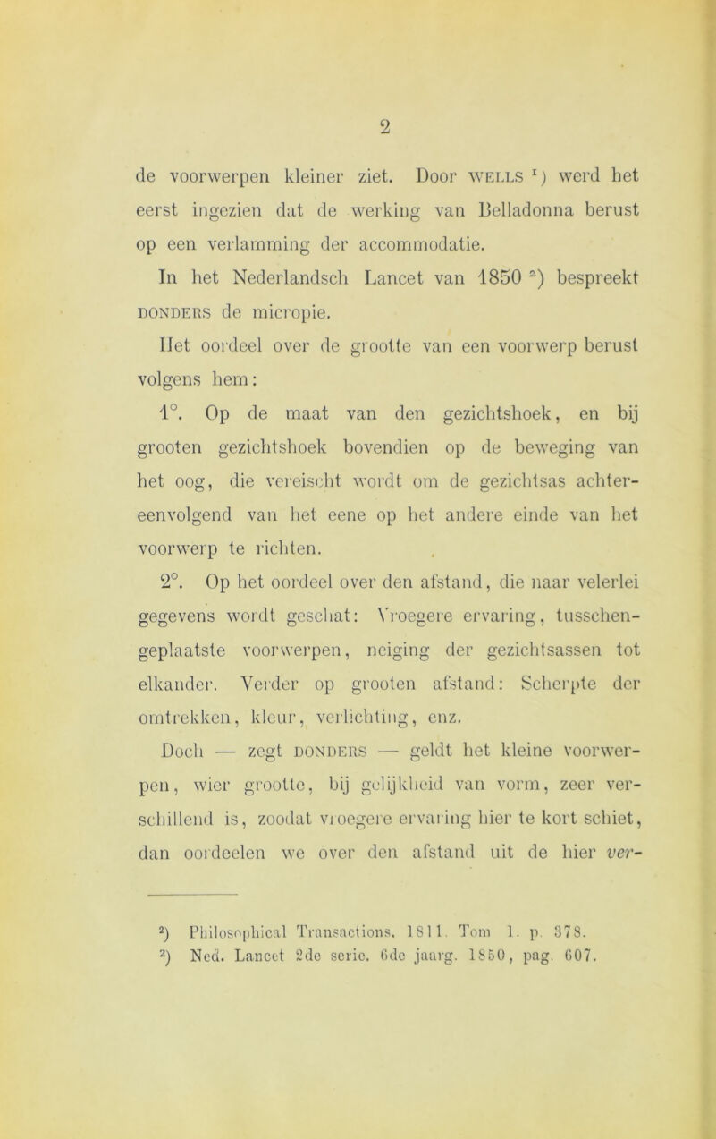 de voorwerpen kleiner ziet. Door wells l) werd het eerst ingezien dat de werking van Belladonna berust op een verlamming der accommodatie. In het Nederlandsch Lancet van 1850 ~) bespreekt donders de micropie. liet oordeel over de grootte van een voorwerp berust volgens hem: 1°. Op de maat van den gezichtshoek, en bij grooten gezichtshoek bovendien op de beweging van het oog, die vereiseht wordt om de gezichtsas achter- eenvolgend van het eene op het andere einde van het voorwerp te richten. 2°. Op het oordeel over den afstand, die naar velerlei gegevens wordt geschat: Vroegere ervaring, tusschen- geplaatste voorwerpen, neiging der gezicht sassen, tot elkander. Verder op grooten afstand: Scherpte der omtrekken, kleur, verlichting, enz. Doch — zegt donders — geldt het kleine voorwer- pen, wier grootte, bij gelijkheid van vorm, zeer ver- schillend is, zoodat vroegere ervaring hier te kort schiet, dan oordeelen we over den afstand uit de hier ver- 2) Philosopkical Transactions. 1811 Tom 1. p. 378.