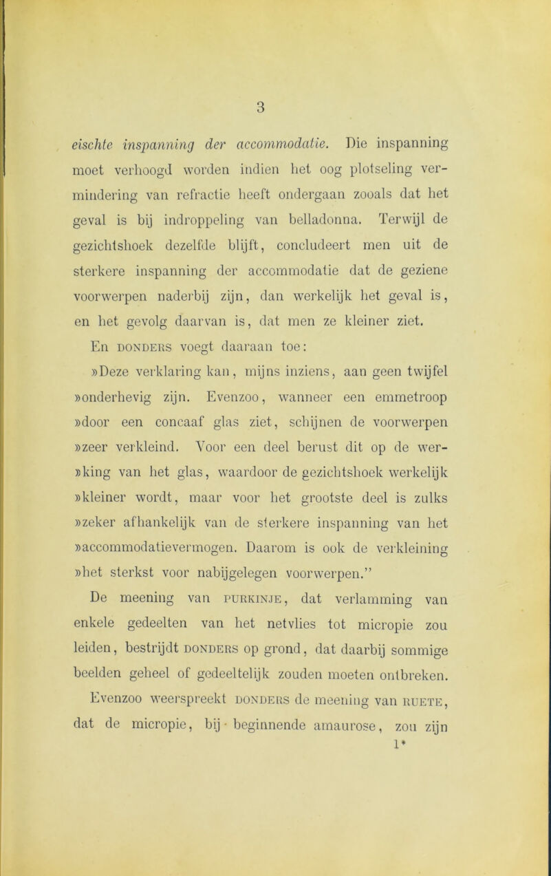 eischte inspanning der accommodatie. Die inspanning moet verhoogd worden indien liet oog plotseling ver- mindering van refractie heeft ondergaan zooals dat het geval is bij indroppeling van belladonna. Terwijl de gezichtshoek dezelfde blijft, concludeert men uit de sterkere inspanning der accommodatie dat de geziene voorwerpen naderbij zijn, dan werkelijk liet geval is, en het gevolg daarvan is, dat men ze kleiner ziet. En donders voegt daaraan toe: »Deze verklaring kan, mijns inziens, aan geen twijfel «onderhevig zijn. Evenzoo, wanneer een emmetroop «door een concaaf glas ziet, schijnen de voorwerpen «zeer verkleind. Voor een deel berust dit op de wer- «king van het glas, waardoor de gezichtshoek werkelijk «kleiner wordt, maar voor het grootste deel is zulks «zeker afhankelijk van de sterkere inspanning van het «accommodatievermogen. Daarom is ook de verkleining «het sterkst voor nabijgelegen voorwerpen.” De meening van purkinje, dat verlamming van enkele gedeelten van het netvlies tot micropie zou leiden, bestrijdt donders op grond, dat daarbij sommige beelden geheel of gedeeltelijk zouden moeten ontbreken. Evenzoo weerspreekt donders de meening van ruete, dat de micropie, bij - beginnende amaurose, zou zijn 1*