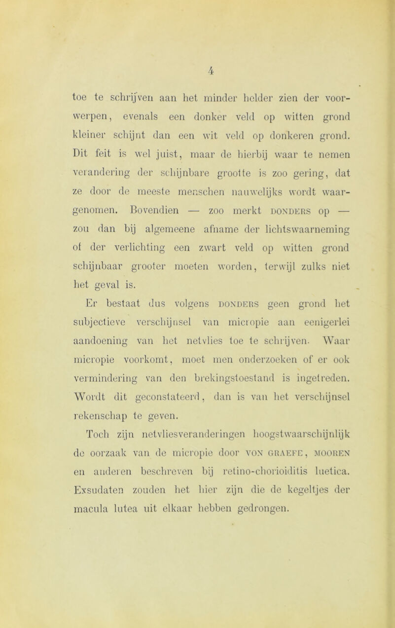 toe te schrijven aan het minder helder zien der voor- werpen , evenals een donker veld op witten grond kleiner schijnt dan een wit veld op donkeren grond. Dit feit is wel juist, maar de hierbij waar te nemen verandering der schijnbare groolte is zoo gering, dat ze door de meeste menschen nauwelijks wordt waar- genomen. Bovendien — zoo merkt donders op — zou dan bij algemeene afname der lichtswaarneming of der verlichting een zwart veld op witten grond schijnbaar grooter moeten worden, terwijl zulks niet het geval is. Er bestaat dus volgens donders geen grond het subjectieve verschijnsel van micropie aan eenigerlei aandoening van het netvlies toe te schrijven. Waar micropie voorkomt, moet men onderzoeken of er ook vermindering van den brekingstoestand is ingetreden. Wordt dit geconstateerd, dan is van het verschijnsel rekenschap te geven. Toch zijn netvliesveranderingen hoogstwaarschijnlijk de oorzaak van de micropie door von graefe , mooren en anderen beschreven bij retino-chorioiditis luetica. Exsudaten zouden het hier zijn die de kegeltjes der macula lutea uit elkaar hebben gedrongen.