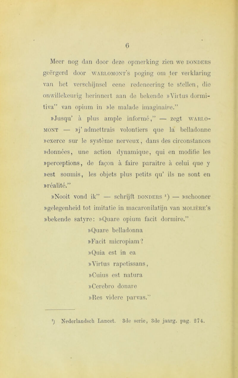 Meer nog dan door deze opmerking zien we donders geërgerd door warlomont’s poging om ter verklaring van liet verschijnsel eene redeneering te stellen, die onwillekeurig herinnert aan de bekende »Yirtus dorrni- tiva” van opium in »le rnalade imaginaire.” »Jusqu’ a plus arnple informé,” — zegt warlo- mont — »j’ admettrais volontiers que la belladonne »exerce sur le système nerveux, dans des circonstances »données, urie actiou dynamique, qui en modilie les »perceptions, de fa$on a faire paraitre a celui que y »est soumis, les objets plus petits qu’ ils ne sont en »réalité.” »Nooit vond ik” — schrijft donders *) — ))Schooner »gelegenheid tot imitatie in macaronilatijn van molière’s »bekende satyre: »Quare opium facit dormire.” »Quare belladonna »Facit micropiam? »Quia est in ea »Yirtus rapetissans, »Cuius est natura »Cerebro do nare »Res videre parvas.” ') Nederlandsck Lancet. 3de serie, 3de jaarg. pag. 274.