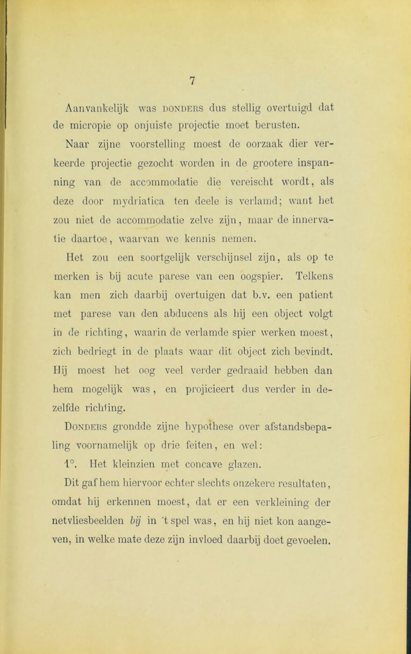 Aanvankelijk was donders dus stellig overtuigd dat de micropie op onjuiste projectie moet berusten. Naar zijne voorstelling moest de oorzaak dier ver- keerde projectie gezocht worden in de grootere inspan- ning van de accommodatie die vereisclit wordt, als deze door mydriatica ten deele is verlamd; want het zou niet de accommodatie zelve zijn, maar de innerva- tie daartoe, waarvan we kennis nemen. Het zou een soortgelijk verschijnsel zijn, als op te merken is bij acute parese van een oogspier. Telkens kan men zich daarbij overtuigen dat b.v. een patiënt met parese van den abducens als hij een object volgt in de richting, waarin de verlamde spier werken moest, zich bedriegt in de plaats waar dit object zich bevindt. Hij moest het oog veel verder gedraaid hebben dan hem mogelijk was, en projicieert dus verder in de- zelfde richling. Donders grondde zijne hypothese over afstandsbepa- ling voornamelijk op drie feiten, en wel: 1°. liet kleinzien met concave glazen. Dit gaf hem hiervoor echter slechts onzekere resultaten, omdat hij erkennen moest, dat er een verkleining der netvliesbeelden bij in 't spel was, en hij niet kon aange- ven, in welke mate deze zijn invloed daarbij doet gevoelen.