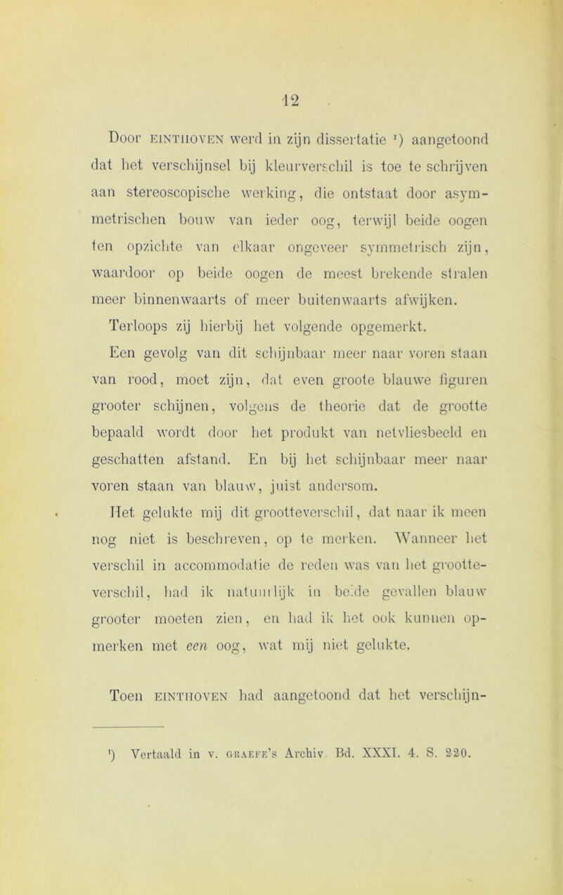 Door EiNTiiovEN werd in zijn dissertatie r) aangetoond dat het verschijnsel bij kleurverschil is toe te schrijven aan stereoscopische werking, die ontstaat door asym- metrischen bouw van ieder oog, terwijl beide oogen ten opzichte van elkaar ongeveer symmetrisch zijn, waardoor op beide oogen de meest brekende stralen meer binnenwaarts of meer buitenwaarts afwijken. Terloops zij hierbij het volgende opgemerkt. Een gevolg van dit schijnbaar meer naar voren staan van rood, moet zijn, dat even groote blauwe figuren grooter schijnen, volgens de theorie dat de grootte bepaald wordt door het produkt van netvliesbeeld en geschatten afstand. En bij het schijnbaar meer naar voren staan van blauw, juist andersom. Het gelukte mij dit grootteverschil, dat naar ik meen nog niet is beschreven, op te merken. Wanneer het verschil in accommodatie de reden was van het grootte- verschil, had ik natuurlijk in belde gevallen blauw grooter moeten zien, en had ik liet ook kunnen op- merken met een oog, wat mij niet gelukte. Toen EiNTiiovEN had aangetoond dat het versehijn- ') Vertaald in v. graefe’s Archiv Bd. XXXI. 4. S. 220.