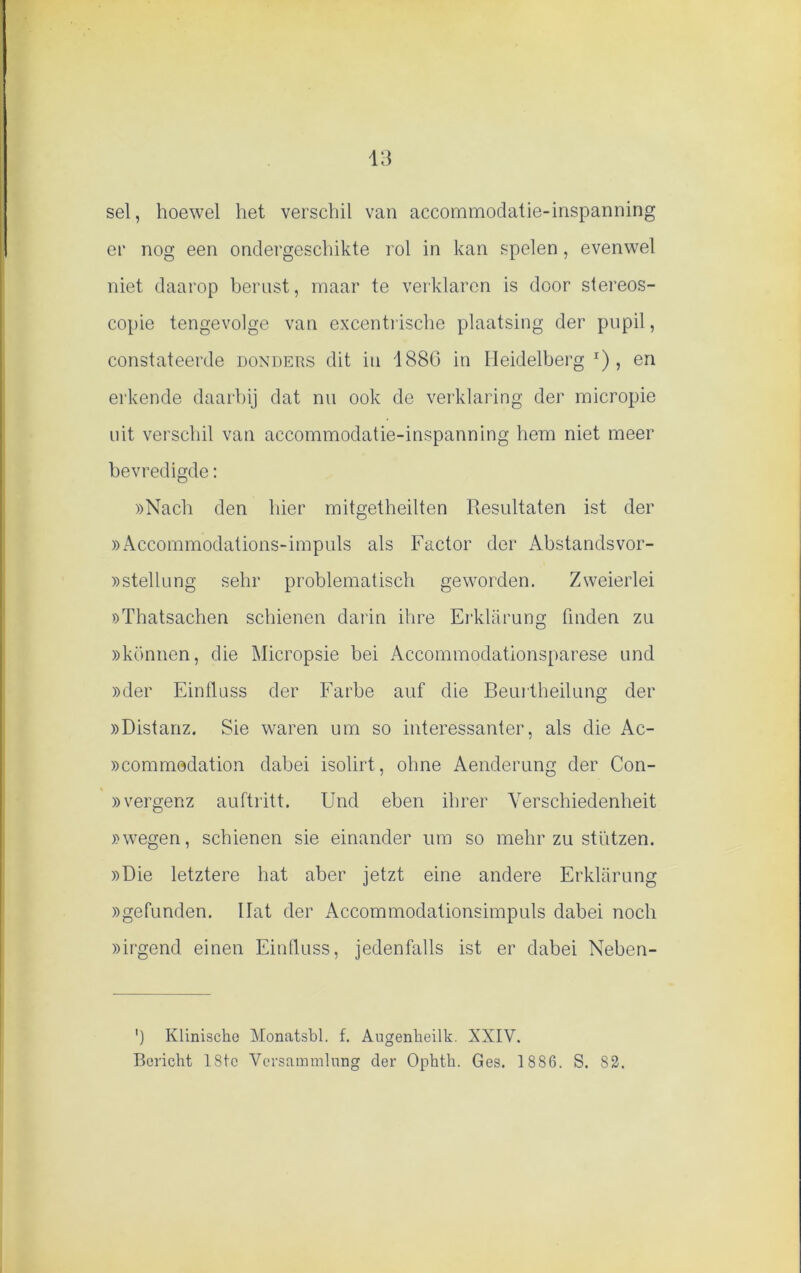 sel, hoewel het verschil van accommodatie-inspanning er nog een ondergeschikte rol in kan spelen, evenwel niet daarop berust, maar te verklaren is door stereos- copie tengevolge van excentrische plaatsing der pupil, constateerde donders dit in 188G in Ileidelberg l) , en erkende daarbij dat nu ook de verklaring der micropie uit verschil van accommodatie-inspanning hem niet meer bevredigde: »Nach den hier mitgetheilten Resultaten ist der »Accornmodations-impuls als Factor der Abstandsvor- »stellung sehr problematisch geworden. Zweierlei »Thatsachen schienen darin ihre Erklarung (Inden zu »können, die Micropsie bei Accommodationsparese und »der Einlluss der Farbe auf die Beurtheilung der »Distanz. Sie waren um so interessanter, als die Ac- »commodation dabei isolirt, ohne Aenderung der Con- »vergenz auftritt. Und eben ihrer Yerschiedenheit )>wegen, schienen sie einander um so mehr zu stützen. »Die letztere hat aber jetzt eine andere Erklarung »gefunden. Hat der Accommodationsimpuls dabei noch »irgend einen Einlluss, jedenfalls ist er dabei Neben- ') Klinische Monatsbl. f. Augenheilk. XXIV. Bericht 18tc Versammlnng der Ophth. Ges. 1 886. S. 82.