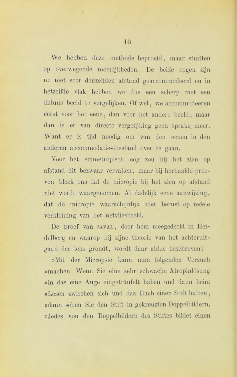 1(5 We hebben deze methode beproefd, maar stuitten op overwegende moeilijkheden. De beide oogen zijn nu niet voor dcnzelfden afstand geaccommodeerd en in hetzelfde vlak hebben we dus een scherp met een dilfuus beeld te vergelijken. Ofwel, we accommodeeren eerst voor het eene, dan voor het andere beeld, maar dan is er van directe vergelijking geen sprake meer. Want er is tijd noodig om van den eenen in den anderen accommodatie-toestand over te gaan. Voor het emmetropisch oog zou bij het zien op afstand dit bezwaar vervallen, maar bij herhaalde proe- ven bleek ons dat de micropie bij het zien op afstand niet wordt waargenomen. Al dadelijk eene aanwijzing, dat de micropie waarschijnlijk niet berust op reëele verkleining van het netvliesbeeld. De proef van javal, door hem meegedeeld in llei- delberg en waarop hij zijne theorie van het achteruit- gaan der lens grondt, wordt daar aldus beschreven: »Mit der Micropsie kann man folgenden Yersuch »machen. Wenn Sie eine sehr schwache Atropinlüsung »in das eine Auge eingetraufelt haben und daim beim »Lesen zwischen sicli und das Buch einen Stift halten, »dann sehen Sie den Stift in gekreuzten Doppelbildern. »Jedes von den Doppelbildern des Stiftes bildet einen