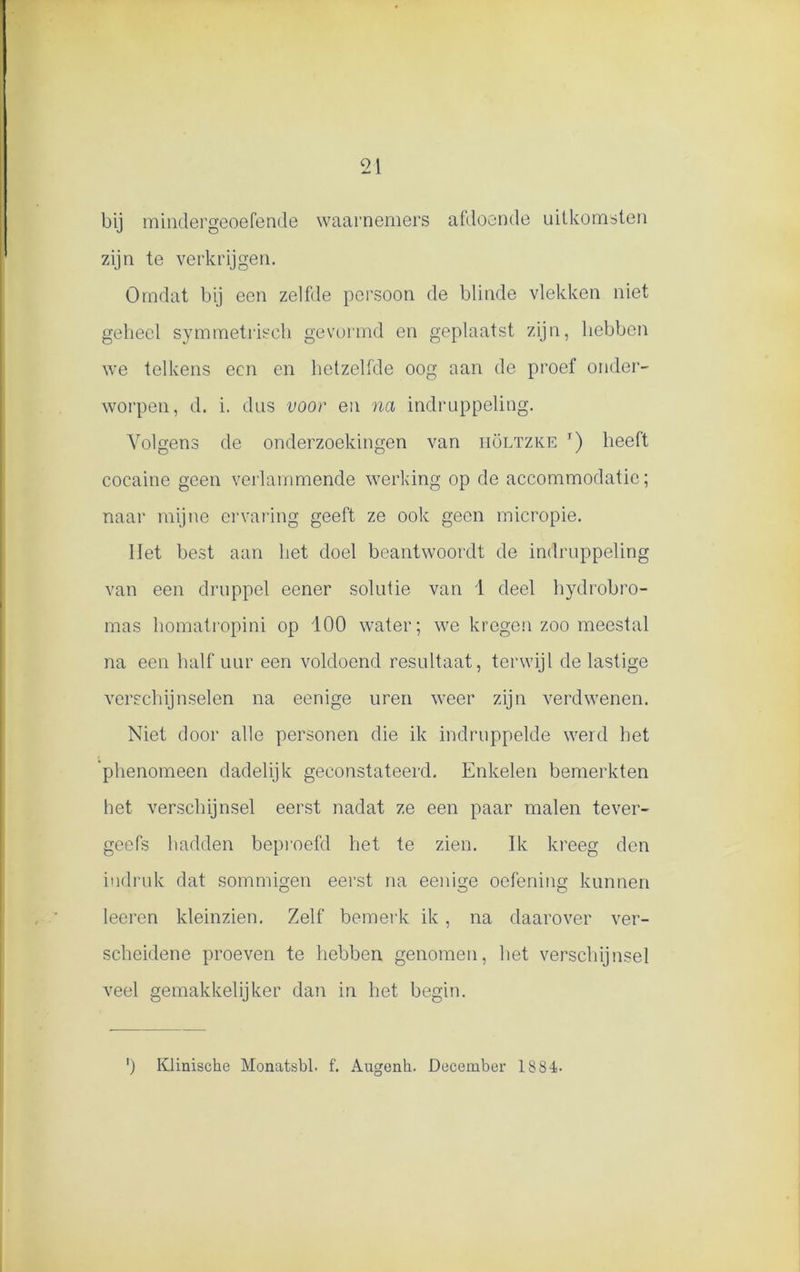 bij mindergeoefende waarnemers afdoende uitkomsten zijn te verkrijgen. Omdat bij een zelfde persoon de blinde vlekken niet geheel symmetrisch gevormd en geplaatst zijn, hebben we telkens een en hetzelfde oog aan de proef onder- worpen, d. i. dus voor en na indruppeling. Volgens de onderzoekingen van iiöltzke t) heeft cocaine geen verlammende werking op de accommodatie; naar mijne ervaring geeft ze ook geen micropie. liet best aan het doel beantwoordt de indruppeling van een druppel eener solutie van 1 deel hydrobro- mas homatropini op 100 water; we kregen zoo meestal na een halfuur een voldoend resultaat, terwijl de lastige verschijnselen na eenige uren weer zijn verdwenen. Niet door alle personen die ik indruppelde werd het 'phenomeen dadelijk geconstateerd. Enkelen bemerkten het verschijnsel eerst nadat ze een paar malen tever- geefs hadden beproefd het te zien. Ik kreeg den indruk dat sommigen eerst na eenige oefening kunnen leeren kleinzien. Zelf bemerk ik, na daarover ver- scheidene proeven te hebben genomen, het verschijnsel veel gemakkelijker dan in het begin. ') Klinische Monatsbl. f. Augenk. December 1884-