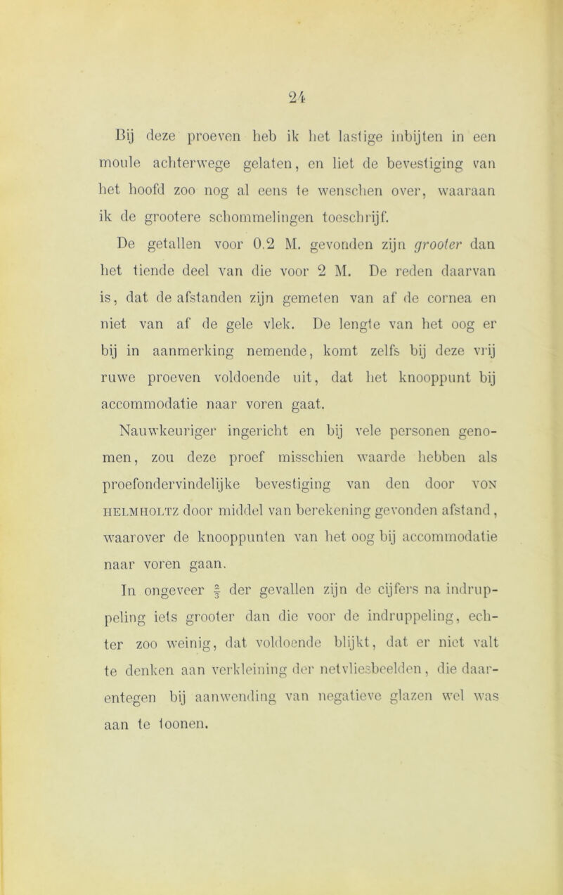 Bij deze proeven heb ik liet lastige inbijten in een moule achterwege gelaten, en liet de bevestiging van het hoofd zoo nog al eens te wenschen over, waaraan ik de grootere schommelingen toeschrijf. De getallen voor 0.2 M. gevonden zijn grooter dan het tiende deel van die voor 2 M. De reden daarvan is, dat de afstanden zijn gemeten van af de cornea en niet van af de gele vlek. De lengte van het oog er bij in aanmerking nemende, komt zelfs bij deze vrij ruwe proeven voldoende uit, dat het knooppunt bij accommodatie naar voren gaat. Nauwkeuriger ingericht en bij vele personen geno- men , zou deze proef misschien waarde hebben als proefondervindelijke bevestiging van den door von helmholtz door middel van berekening gevonden afstand, waarover de knooppunten van liet oog bij accommodatie naar voren gaan. In ongeveer f der gevallen zijn de cijfers na indrup- peling iets grooter dan die voor de indruppeling, ech- ter zoo weinig, dat voldoende blijkt, dat er niet valt te denken aan verkleining der netvliesbeelden, die daar- entegen bij aanwending van negatieve glazen wel was aan te loonen.