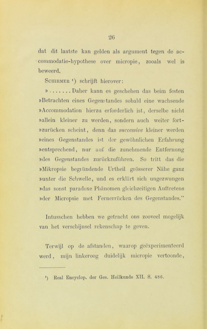 ‘20 dat dit laatste kan gelden als argument tegen de ac- commodatie-hypothese over micropie, zooals wel is beweerd. Schuimer 1) schrijft hierover: » Dalier kann es geschehen das beim festen «Betrachten eines Gegenstandes sobald eine wachsende «Accommodation hierzu erforderlich ist, derselbe nicht «allein kleiner zu werden, sondern auch weiter fort- «zurücken scheint, denn das succcssiue kleiner werden «eines Gegenstandes ist der gewöhnlichen Erfahrung «entsprechend, nur auf die zunehmende Entfernung «des Gegenstandes zuriickzufiihren. So tritt das die «Mikropsie begiiindende Urtheil grösserer Nahe ganz «unter die Schwelle, und es erklart sich ungezwungen «das sonst paradoxe Phanomen gloichzeitigen Aulti’etens «der Micropsie met Fernerrückcn des Gegenstandes.” Intusschen hebben we getracht ons zooveel mogelijk van het verschijnsel rekenschap te geven. Terwijl op de afstanden, waarop geëxperimenteerd werd, mijn linkeroog duidelijk micropie vertoonde, ') Real Encyclop. der Ges. Heilkunde XII. S. 486.