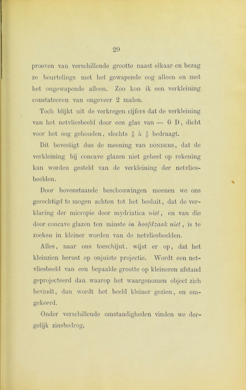 proeven van verschillende grootte naast elkaar en bezag ze beurtelings met liet gewapende oog alleen en met het ongewapende alleen. Zoo kon ik een verkleining constateeren van ongeveer 2 malen. Toch blijkt uit de verkregen cijfers dat de verkleining van het netvliesbeeld door een glas van— G D, dicht voor het oog gehouden, slechts l a £ bedraagt. Dit bevestigt dus de meening van donders, dat de verkleining bij concave glazen niet geheel op rekening kan worden gesteld van de verkleining der netvlies- beelden. Door bovenstaande beschouwingen meenen we ons gerechtigd te mogen achten tot het besluit, dat de ver- klaring der micropie door mydriatica niet, en van die door concave glazen ten minste in hoofdzaak niet, is te zoeken in kleiner worden van de netvliesbeelden. Alles, naar ons toeschijnt, wijst er op, dat het kleinzien berust op onjuiste projectie. Wordt een net- vliesbeeld van een bepaalde grootte op kleineren afstand geprojecteerd dan waarop het waargenomen object zich bevindt, dan wordt het beeld kleiner gezien, en om- gekeerd. Onder verschillende omstandigheden vinden we der- gelijk zinsbedrog.