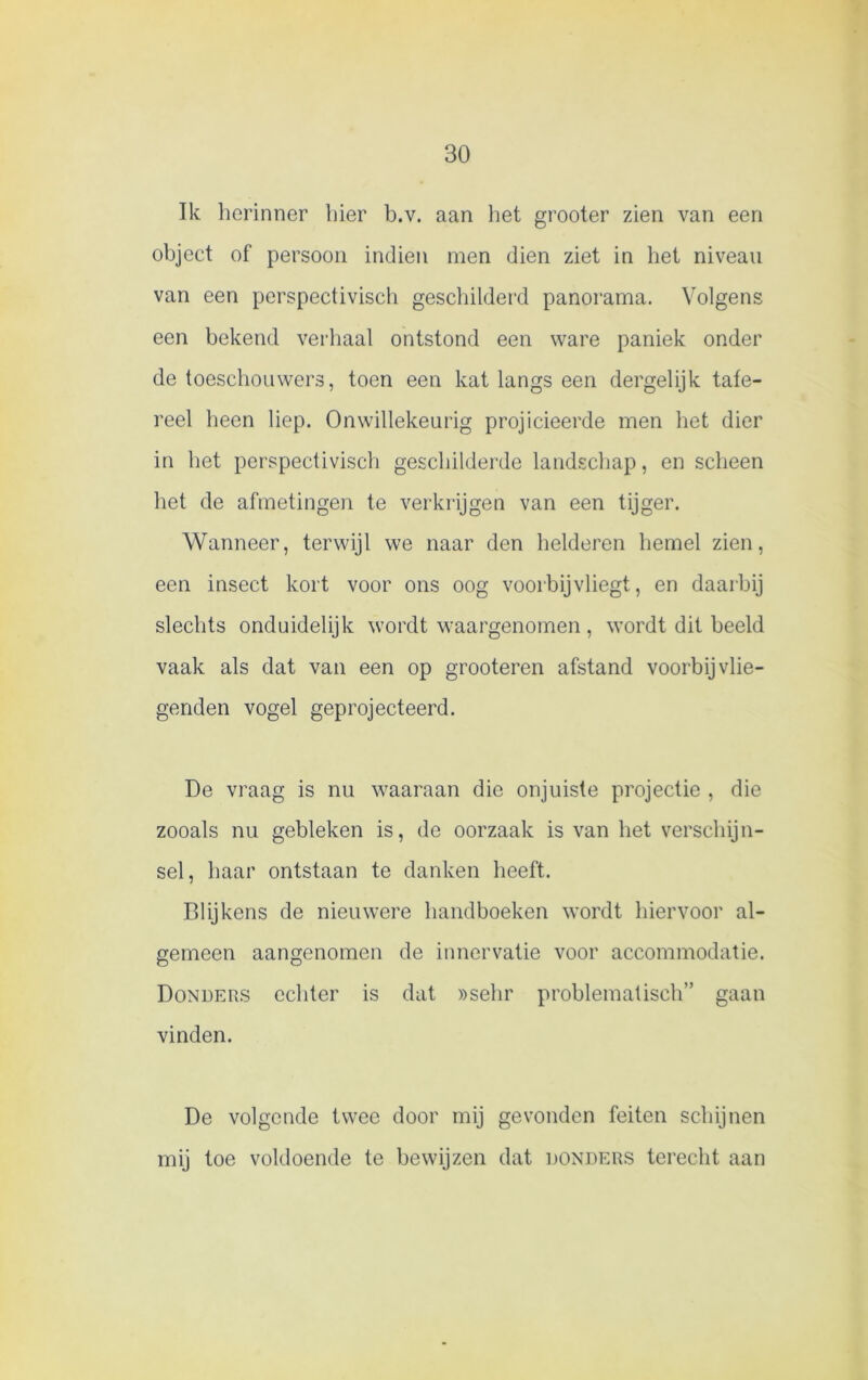 Ik herinner hier b.v. aan het grooter zien van een object of persoon indien men dien ziet in het niveau van een perspectivisch geschilderd panorama. Volgens een bekend verhaal ontstond een ware paniek onder de toeschouwers, toen een kat langs een dergelijk tafe- reel heen liep. Onwillekeurig projicieerde men het dier in het perspectivisch geschilderde landschap, en scheen het de afmetingen te verkrijgen van een tijger. Wanneer, terwijl we naar den helderen hemel zien, een insect kort voor ons oog voorbijvliegt, en daarbij slechts onduidelijk wordt waargenomen , wordt dit beeld vaak als dat van een op grooteren afstand voorbijvlie- genden vogel geprojecteerd. De vraag is nu waaraan die onjuiste projectie , die zooals nu gebleken is, de oorzaak is van het verschijn- sel, haar ontstaan te danken heeft. Blijkens de nieuwere handboeken wordt hiervoor al- gemeen aangenomen de inner vatie voor accommodatie. Donders echter is dat »sehr problematisch” gaan vinden. De volgende twee door mij gevonden feiten schijnen mij toe voldoende te bewijzen dat donders terecht aan