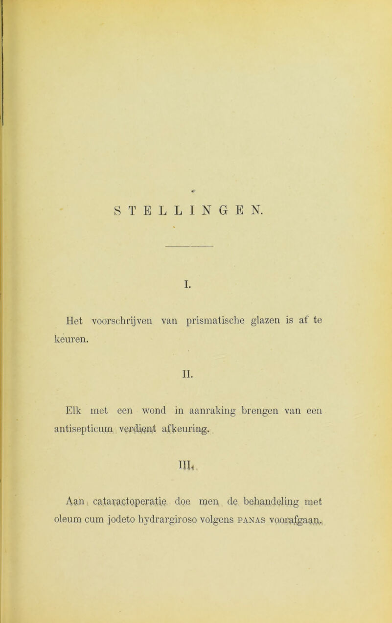 *■ STELLINGEN. I. Het voorschrijven van prismatische glazen is af te keuren. II. Elk met een wond in aanraking brengen van een antisepticum verdient afkeuring. HL Aan cataractoperatje. doe men de behandeling met oleum cum jodeto hydrargiroso volgens panas vooraigaan.