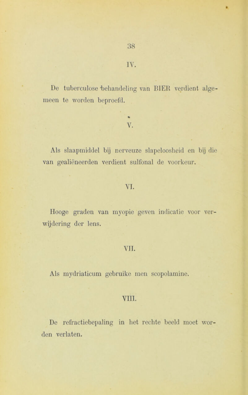 IV. De tuberculose'behandeling van BIER verdient alge- meen te worden beproefd. V. Als slaapmiddel bij nerveuze slapeloosheid en bij die van gealiëneerden verdient sulfonal de voorkeur. VI. Ilooge graden van myopie geven indicatie voor ver- wijdering der lens. VIL Als mydriaticum gebruike men scopolamine. VIII. De refractiebepaling in het rechte beeld moet wor- den verlaten.