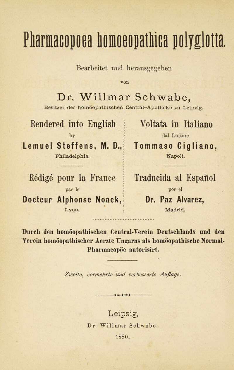 Bearbeitet und herausgegeben von Dr. Willmar Schwabe, Besitzer der homöopathischen Central-Apotheke zu Leipzig. Rendered into English by Lemuel Steffens, M. D., Philadelphia. Redige pour la France par le Docteur Alphonse Noack, Lyon. Voltata in Italiano dal Dottore Tommaso Cigliano, Napoli. Traducida al Espanol por el Dr. Paz Alvarez, Madrid. Durch den homöopathischen Central-Yerein Deutschlands und den Verein homöopathischer Aerzte Ungarns als homöopathische Normal- Pharmacopöe autorisirt. Zweite, vermehrte und verbesserte Auflage. Leipzig, Dr. Willmar Schwabe. 1880.