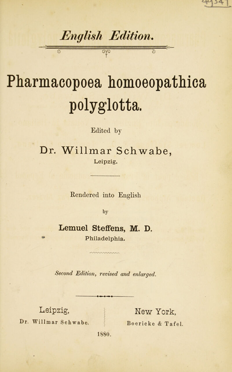 English Edition. —°o(; UllliniHinillllllllHtlllHilTTTTTTiTT (5 6yö c) r Pharmacopoea homoeopathica polyglotta. Edited by Dr. Willmar Schwabe, Leipzig. Rendered into English by Lemuel Steffens, M. D. Philadelphia. Second Edition, revised and enlarged. * < > ) / Leipzig, Dr. Willmar Schwabe. 1880. New York, Boericke & Tafel.
