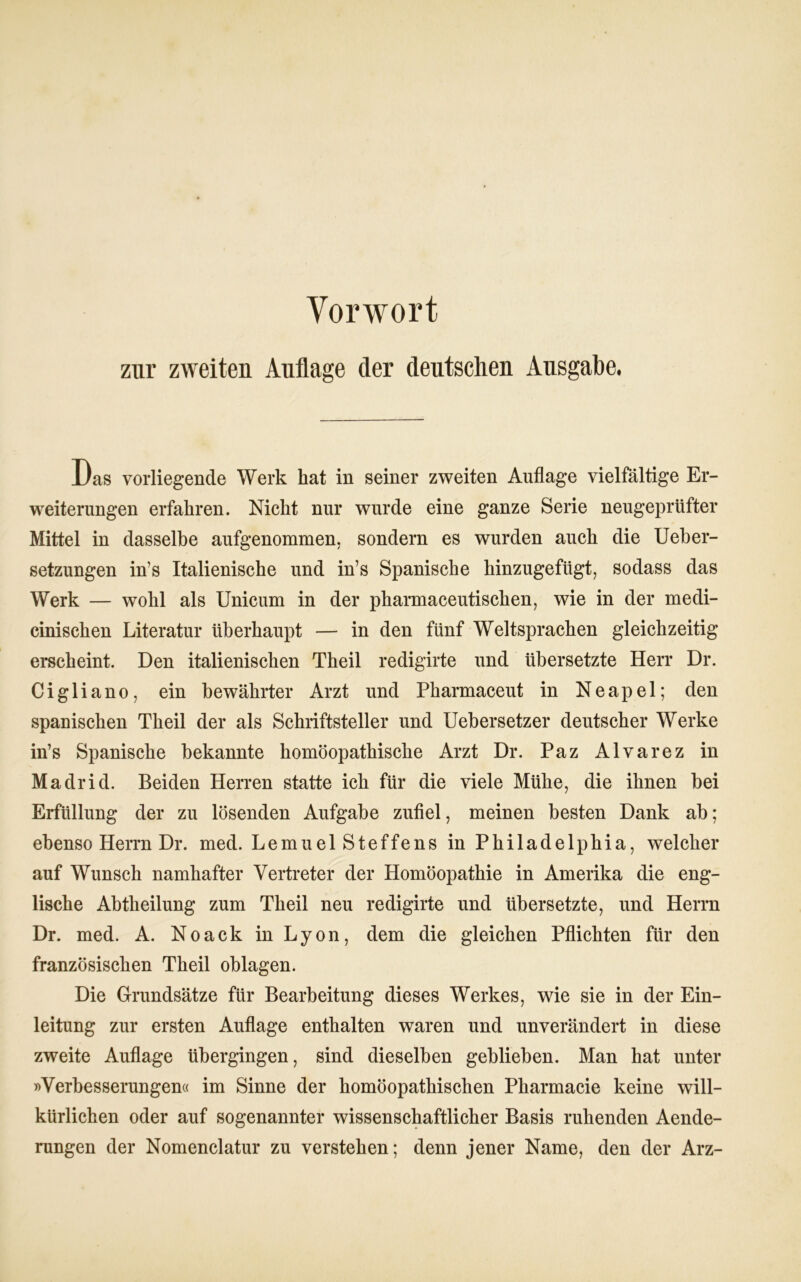 Vorwort zur zweiten Auflage der deutschen Ausgabe. Das vorliegende Werk hat in seiner zweiten Auflage vielfältige Er- Weiterungen erfahren. Nicht nur wurde eine ganze Serie neugeprüfter Mittel in dasselbe aufgenommen, sondern es wurden auch die Ueber- setzungen in’s Italienische und in’s Spanische hinzugefügt, sodass das Werk — wohl als Unicum in der pharmaceutischen, wie in der medi- cinischen Literatur überhaupt — in den fünf Weltsprachen gleichzeitig erscheint. Den italienischen Theil redigirte und übersetzte Herr Dr. Cigliano, ein bewährter Arzt und Pharmaceut in Neapel; den spanischen Theil der als Schriftsteller und Uebersetzer deutscher Werke in’s Spanische bekannte homöopathische Arzt Dr. Paz Alvarez in Madrid. Beiden Herren statte ich für die viele Mühe, die ihnen bei Erfüllung der zu lösenden Aufgabe zufiel, meinen besten Dank ab; ebenso Herrn Dr. med. Lemuel Steffens in Philadelphia, welcher auf Wunsch namhafter Vertreter der Homöopathie in Amerika die eng- lische Abtheilung zum Theil neu redigirte und übersetzte, und Herrn Dr. med. A. Noack in Lyon, dem die gleichen Pflichten für den französischen Theil oblagen. Die Grundsätze für Bearbeitung dieses Werkes, wie sie in der Ein- leitung zur ersten Auflage enthalten waren und unverändert in diese zweite Auflage übergingen, sind dieselben geblieben. Man hat unter »Verbesserungen« im Sinne der homöopathischen Pharmacie keine will- kürlichen oder auf sogenannter wissenschaftlicher Basis ruhenden Aende- rungen der Nomenclatur zu verstehen; denn jener Name, den der Arz-