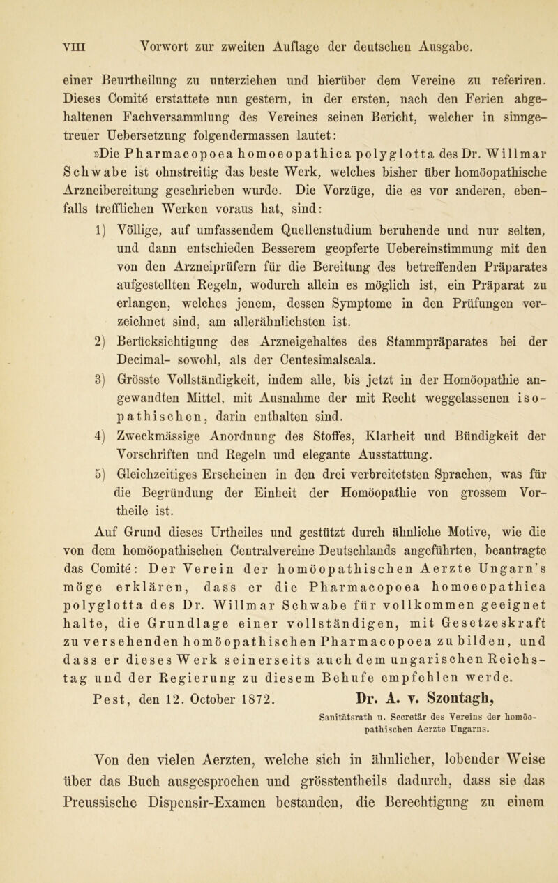 einer Beurtheilung zu unterziehen und hierüber dem Vereine zu referiren. Dieses Comitd erstattete nun gestern, in der ersten, nach den Ferien abge- haltenen Fachversammlung des Vereines seinen Bericht, welcher in sinnge- treuer Uebersetzung folgendermassen lautet: »Die Pharmacopoeahomoeopathicapolyglotta des Dr. Willmar Schwabe ist ohnstreitig das beste Werk, welches bisher über homöopathische Arzneibereitung geschrieben wurde. Die Vorzüge, die es vor anderen, eben- falls trefflichen Werken voraus hat, sind: 1) Völlige, auf umfassendem Quellenstudium beruhende und nur selten, und dann entschieden Besserem geopferte Uebereinstimmung mit den von den Arzneiprüfern für die Bereitung des betreffenden Präparates aufgestellten Regeln, wodurch allein es möglich ist, ein Präparat zu erlangen, welches jenem, dessen Symptome in den Prüfungen ver- zeichnet sind, am allerähnlichsten ist. 2) Berücksichtigung des Arzneigehaltes des Stammpräparates bei der Decimal- sowohl, als der Centesimalscala. 3) Grösste Vollständigkeit, indem alle, bis jetzt in der Homöopathie an- gewandten Mittel, mit Ausnahme der mit Recht weggelassenen iso- pathischen, darin enthalten sind. 4) Zweckmässige Anordnung des Stoffes, Klarheit und Bündigkeit der Vorschriften und Regeln und elegante Ausstattung. 5) Gleichzeitiges Erscheinen in den drei verbreitetsten Sprachen, was für die Begründung der Einheit der Homöopathie von grossem Vor- theile ist. Auf Grund dieses Urtheiles und gestützt durch ähnliche Motive, wie die von dem homöopathischen Centralvereine Deutschlands angeführten, beantragte das Comitd: Der Verein der homöopathischen Aerzte Ungarn’s möge erklären, dass er die Pharmacopoea homoeopathica polyglotta des Dr. Willmar Schwabe für vollkommen geeignet halte, die Grundlage einer vollständigen, mit Gesetzeskraft zu versehenden homöopathischen Pharmacopoea zu bilden, und dass er dieses Werk seinerseits auch dem ungarischen Reichs- tag und der Regierung zu diesem Behufe empfehlen werde. Pest, den 12. October 1872. Dr. A. v. Szontagli, Sanitätsrath n. Secretär des Vereins der homöo- pathischen Aerzte Ungarns. Von den vielen Aerzten, welche sich in ähnlicher, lobender Weise über das Buch ausgesprochen und grösstentheils dadurch, dass sie das Preussische Dispensir-Examen bestanden, die Berechtigung zu einem