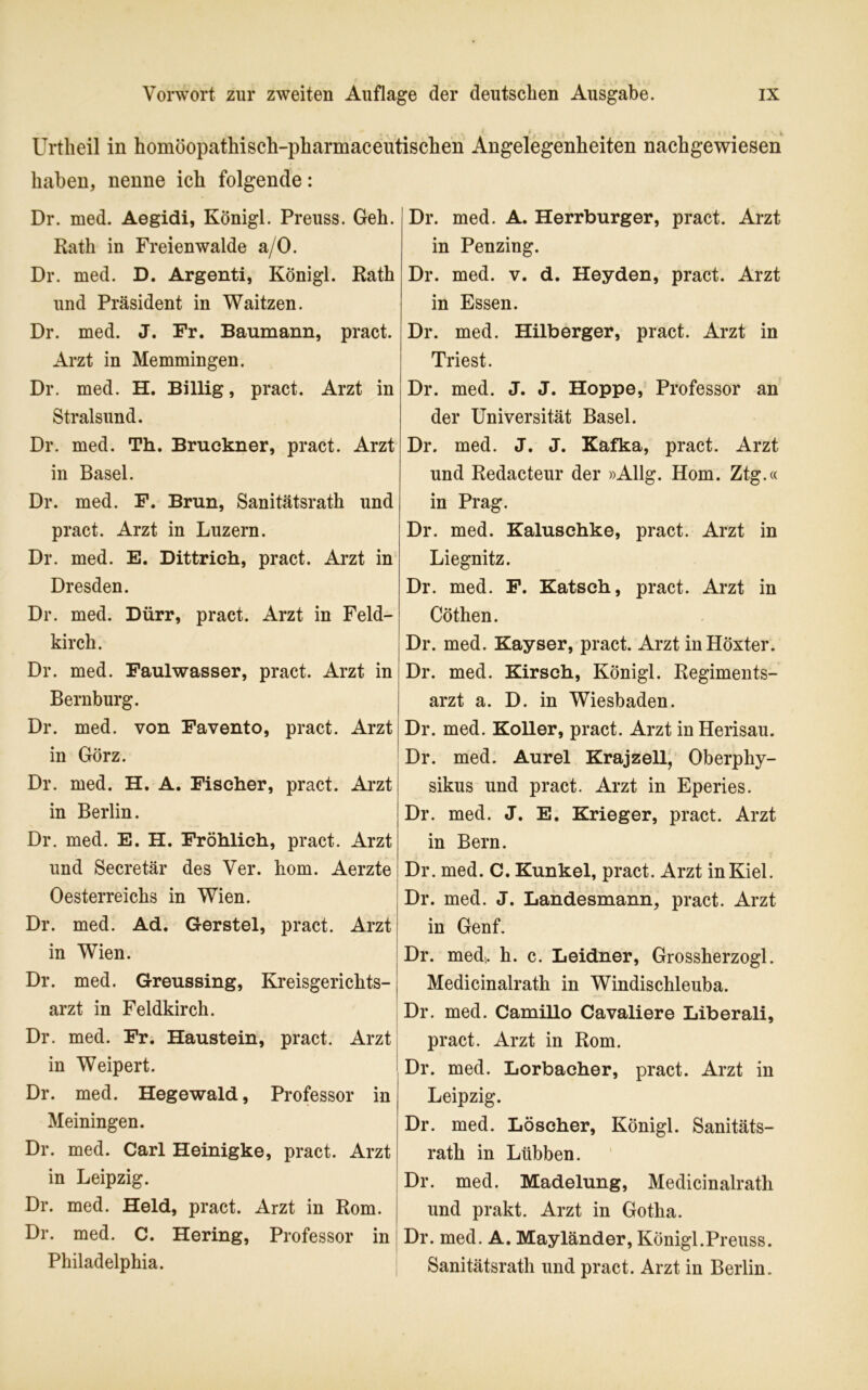 f. K Urtheil in homöopathisch-pharmaceutischen Angelegenheiten nachgewiesen haben, nenne ich folgende: Dr. med. Aegidi, Königl. Preuss. Geh. Rath in Freienwalde a/O. Dr. med. D. Argenti, Königl. Rath und Präsident in Waitzen. Dr. med. J. Fr. Baumann, pract. Arzt in Memmingen. Dr. med. H. Billig, pract. Arzt in Stralsund. Dr. med. Th. Bruckner, pract. Arzt in Basel. Dr. med. F. Brun, Sanitätsrath und pract. Arzt in Luzern. Dr. med. E. Dittrich, pract. Arzt in Dresden. Dr. med. Dürr, pract. Arzt in Feld- kirch. Dr. med. Faulwasser, pract. Arzt in Bernburg. Dr. med. von Favento, pract. Arzt in Görz. Dr. med. H. A. Fischer, pract. Arzt in Berlin. Dr. med. E. H. Fröhlich, pract. Arzt und Secretär des Ver. hom. Aerzte Oesterreichs in Wien. Dr. med. Ad. Gerstel, pract. Arzt in Wien. Dr. med. Greussing, Kreisgerichts- arzt in Feldkirch. Dr. med. Fr. Haustein, pract. Arzt in Weipert. Dr. med. Hegewald, Professor in Meiningen. Dr. med. Carl Heinigke, pract. Arzt in Leipzig. Dr. med. Held, pract. Arzt in Rom. Dr. med. C. Hering, Professor in Philadelphia. Dr. med. A. Herrburger, pract. Arzt in Penzing. Dr. med. v. d. Heyden, pract. Arzt in Essen. Dr. med. Hilberger, pract. Arzt in Triest. Dr. med. J. J. Hoppe, Professor an der Universität Basel. Dr. med. J. J. Kafka, pract. Arzt und Redacteur der »Allg. Hom. Ztg.« in Prag. Dr. med. Kaluschke, pract. Arzt in Liegnitz. Dr. med. F. Katsch, pract. Arzt in Cöthen. Dr. med. Kayser, pract. Arzt in Höxter. Dr. med. Kirsch, Königl. Regiments- arzt a. D. in Wiesbaden. Dr. med. Koller, pract. Arzt in Herisau. Dr. med. Aurel Krajzell, Oberphy- sikus und pract. Arzt in Eperies. Dr. med. J. E. Krieger, pract. Arzt in Bern. Dr. med. C. Kunkel, pract. Arzt in Kiel. Dr. med. J. Landesmann, pract. Arzt in Genf. Dr. med, h. c. Leidner, Grossherzogi. Medicinalrath in Windischleuba. Dr. med. Camillo Cavaliere Liberali, pract. Arzt in Rom. Dr. med. Lorbacher, pract. Arzt in Leipzig. Dr. med. Löscher, Königl. Sanitäts- rath in Lübben. Dr. med. Madelung, Medicinalrath und prakt. Arzt in Gotha. Dr. med. A. Mayländer, Königl.Preuss. Sanitätsrath und pract. Arzt in Berlin.