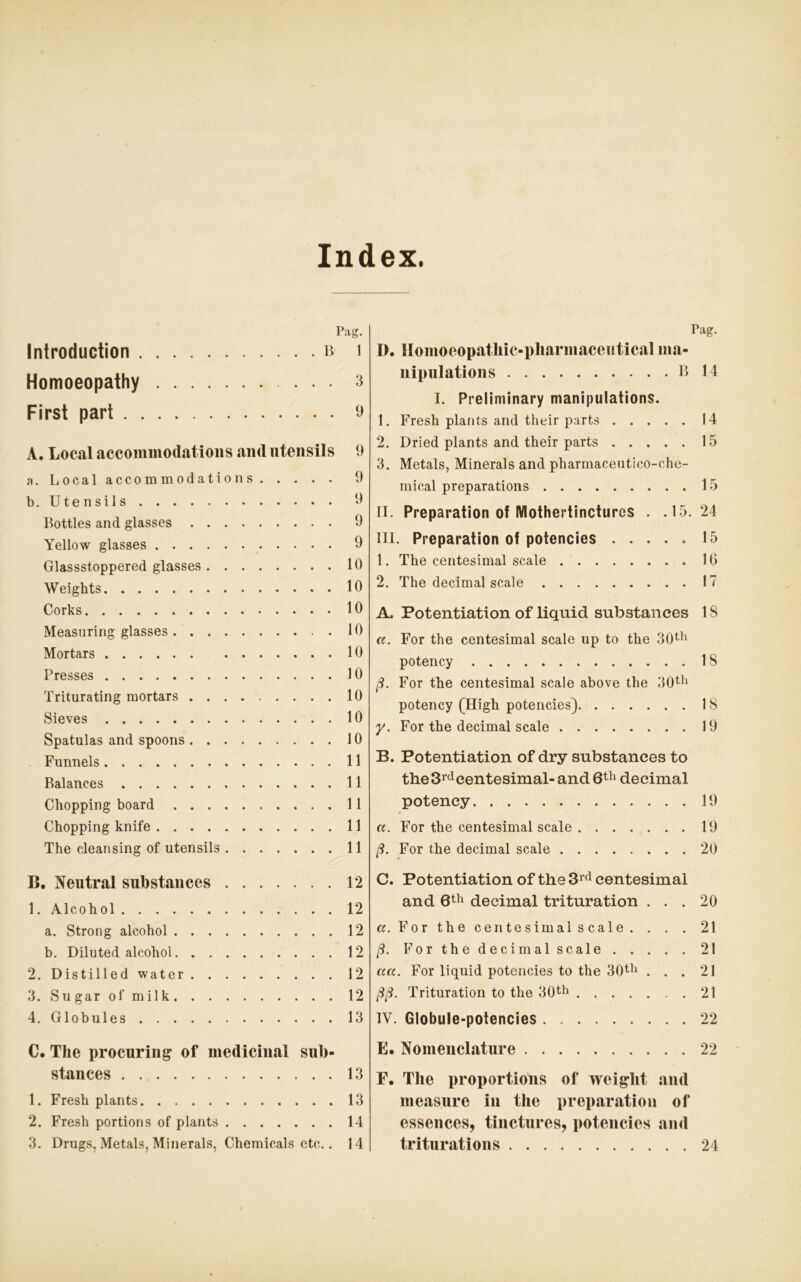 Index. Pag. Introduction ß i Homoeopathy ... 3 First pari 9 A. Local accommodations and Utensils 9 a. Local accommodations 9 b. Utensils 9 ßottles and glasses 9 Yellow glasses 9 Glassstoppered glasses 10 Weights 10 Corks 10 Measuring glasses 10 Mortars 10 Presses 10 Triturating mortars 10 Sieves 10 Spatulas and spoons 10 Funnels 11 Balanees 11 Cliopping board 11 Chopping knife 11 The clean sing of Utensils 11 B. Neutral substances 12 1. Alcohol 12 a. Strong alcohol 12 b. Diluted alcohol 12 2. Distill ed water 12 3. Sugar of milk 12 4. Globules 13 C. The procuring of medicinal sub- stances 13 1. Fresh plants 13 2. Fresh portions of plants 14 3. Drugs, Metals, Minerals, Chemicals etc.. 14 Pag. I). Homoeopathic-pharmaceutical ma- nipulations ß 14 I. Preliminary manipulations. 1. Fresh plants and their parts 14 2. Dried plants and their parts 15 3. Metals, Minerals and pharmaceutico-ohe- mical preparations 15 II. Preparation of Mothertinctures . .15.24 III. Preparation of potencies ..... 15 1. The centesimal scale 10 2. The decimal scale 17 A. Potentiation of liquid substances 1S a. For the centesimal scale up to the 30th potency IS ß. For the centesimal scale above the 30th potency (High potencies) 18 y. For the decimal scale 19 B. Potentiation of dry substances to the 3rd centesimal-and 6th decimal potency 19 a. For the centesimal scale 19 ß. For the decimal scale 20 C. Potentiation of the 3rd centesimal and 6th decimal trituration ... 20 a. For the centesimal scale. . . . 21 ß. For the decimal scale 21 aa. For liquid potencies to the 30th ... 21 ßß. Trituration to the 30th .21 IV. Globule-potencies 22 E. Nomenclature 22 F. Tlie proportions of weiglit and measure in the preparation of essences, tinctures, potencies and triturations 24