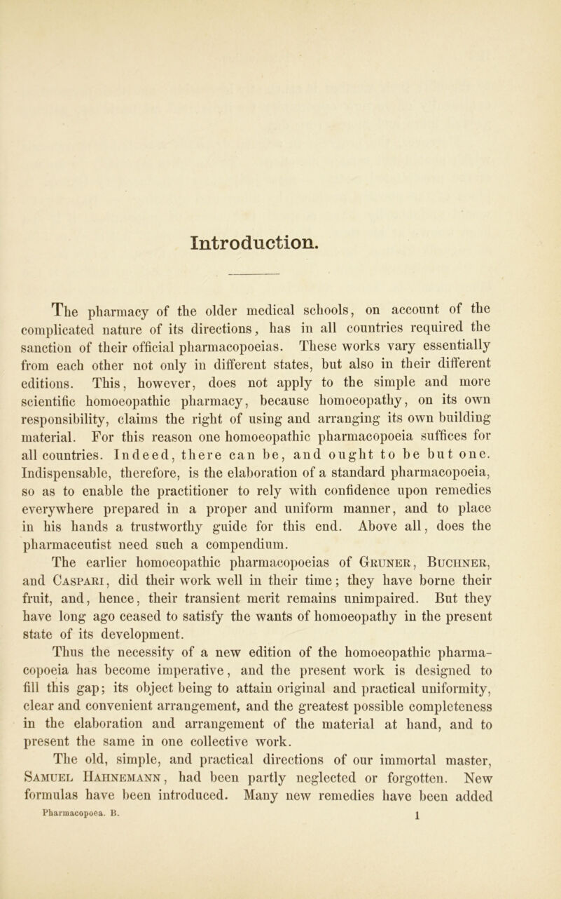 Xntroduction. The pharmacy of the older medical schools, on account of the complicated nature of its directions, has in all countries required the sanctiön of their official pharmacopoeias. These works vary essentially from each other not only in different States, but also in their different editions. This, however, does not apply to the simple and more scientific homoeopathic pharmacy, because homoeopathy, on its own responsibility, Claims the right of using and arranging its own building material. For this reason one homoeopathic pharmacopoeia suffices for all countries. Indeed, there can be, and ouglit to be but one. Indispensable, therefore, is the elaboration of a Standard pharmacopoeia, so as to enable the practitioner to rely witli confidence upon remedies everywhere prepared in a proper and uniform manner, and to place in his hands a trustworthy guide for this end. Above all, does the pliarmaceutist need such a compendium. The earlier homoeopathic pharmacopoeias of Grüner, Büchner, and Caspari , did their work well in their time; they have borne their fruit, and, hence, their transient merit remains unimpaired. But they have long ago ceased to satisfy the wants of homoeopathy in the present state of its development. Thus the necessity of a new edition of the homoeopathic pharma- copoeia has become imperative, and the present work is designed to rill this gap; its object being to attain original and practical uniformity, clear and convenient arrangement, and the greatest possible completeness in the elaboration and arrangement of the material at liand, and to present the same in one collective work. The old, simple, and practical directions of our immortal master, Samuel Haiinemann, had been partly neglected or forgotten. New formulas have been introduced. Many new remedies have been added