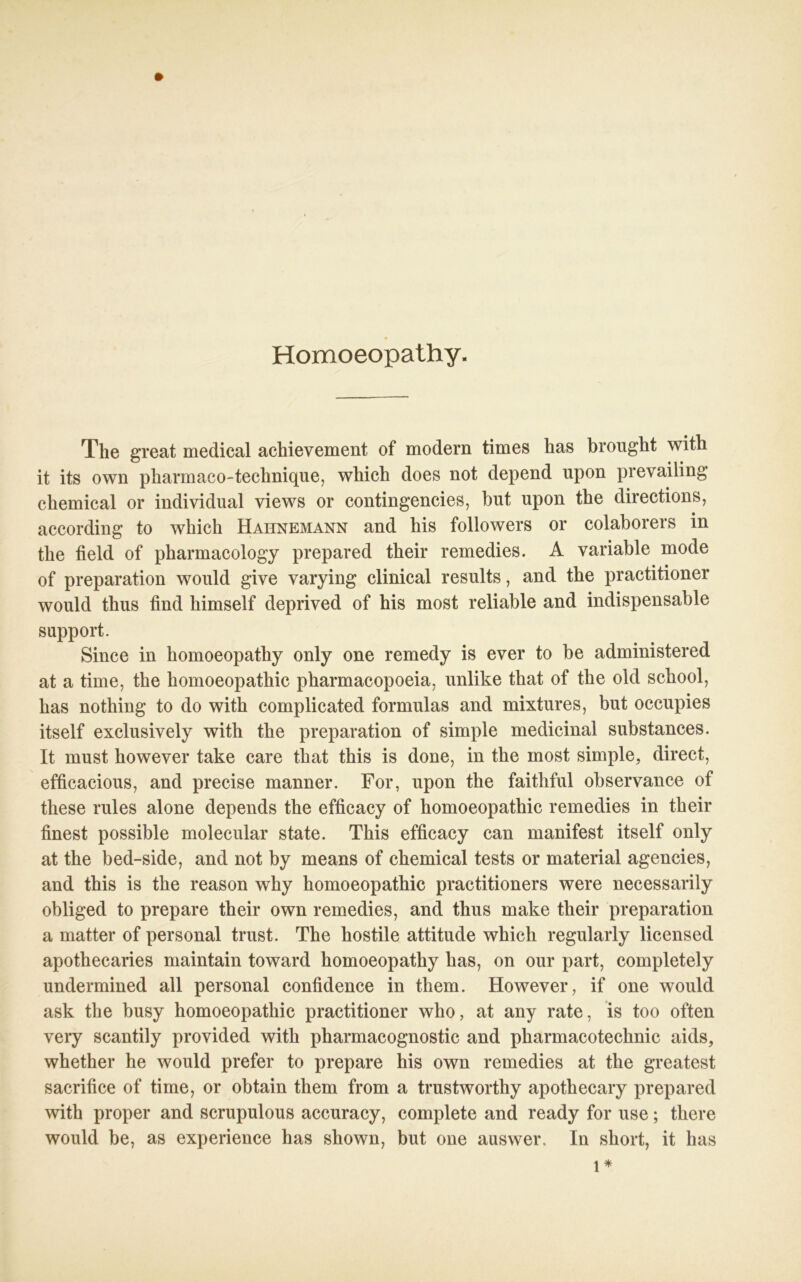 Homoeopathy. The great medical achievement of modern tim es has brought with it its own pharmaco-technique, which does not depend upon prevailing chemical or individual views or contingencies, but upon the directions, according to which Hahnemann and his followers or colaborers in the field of pharmacology prepared their remedies. A variable mode of preparation would give varying clinical results, and the practitioner would thus find himself deprived of his most reliable and indispensable Support. Since in homoeopathy only one remedy is ever to be administered at a time, the homoeopathic pharmacopoeia, unlike that of the old school, has nothing to do with complicated formulas and mixtures, but occupies itself exclusively with the preparation of simple medicinal substances. It must however take care that this is done, in the most simple, direct, efficacious, and precise manner. For, upon the faithful observance of these rules alone depends the efficacy of homoeopathic remedies in their finest possible molecular state. This efficacy can manifest itself only at the bed-side, and not by means of chemical tests or material agencies, and this is the reason why homoeopathic practitioners were necessarily obliged to prepare their own remedies, and thus inake their preparation a matter of personal trust. The hostile attitude which regularly licensed apothecaries maintain toward homoeopathy has, on our part, completely undermined all personal confidence in them. However, if one would ask the busy homoeopathic practitioner who, at any rate, is too often very scantily provided with pharmacognostic and pharmacotechnic aids, whether he would prefer to prepare his own remedies at the greatest sacrifice of time, or obtain them from a trustworthy apothecary prepared with proper and scrupulous accuracy, complete and ready for use; there would be, as experience has shown, but one auswer. In short, it has l*