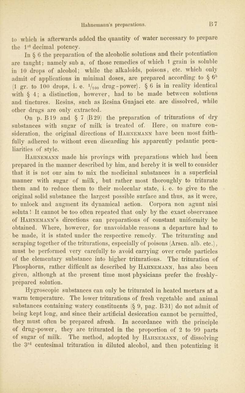 to wliich is afterwards added the quantity of water necessary to prepare the lstdecimal potency. In § 6 tlie preparation of the alcoholic Solutions and their potentiation are taught; namely sub a, of those remedies of wliich 1 grain is soluble in 10 drops of alcohol; while the alkaloids, poisons, etc. whicli only admit of applications in minimal doses, are prepared according to § 6b (1 gr. to 100 drops, i. e. Vioo drug - power). § 6 is in reality identical witli § 4; a distinction, however, had to be made between Solutions and tinctures. Resins, such as Resina Guajaci etc. are dissolved, while other drugs are only extracted. On p. B19 and § 7 (B29) the preparation of triturations of dry substances with sugar of milk is treated of. Here, on mature con- sideration, the original directions of Hahnemann liave been most faith- fully adhered to without even discarding his apparently pedantic pecu- liarities of style. Hahnemann made his provings with preparations whicli had been prepared in the manner described by him, and bereby it is well to consider that it is not our aim to mix the medicinal substances in a superficial manner with sugar of milk, but rather most thoroughly to triturate tliem and to reduce them to their molecular state, i. e. to give to the original solid substance the largest possible surface and thus, as it were, to unlock and augment its dynamical action. Corpora non agunt nisi soluta! It cannot be too often repeated that only by the exact observance of Hahnemann’s directions can preparations of constant uniformity be obtained. Where, however, for unavoidable reasons a departure had to be made, it is stated under the respective remedy. The triturating and scraping togetlier of the triturations, especially of poisons (Arsen, alb. etc.), must be performed very carefully to avoid carrying over crude particles of the elementary substance into higher triturations. The trituration of Phosphorus, rather difficult as described by Hahnemann, has also been given, altliough at the present time most physicians prefer the freshly- prepared solution. Hygroscopic substances can only be triturated in heated mortars at a warm temperature. The lower triturations of fresh vegetable and animal substances containing watery constituents (§ 9, pag. B31) do not admit of being kept long, and since their artificial desiccation cannot be permitted, they must often be prepared afresh. In accordance with the principle of drug-power, they are triturated in the proportion of 2 to 99 parts of sugar of milk. The metliod, adopted by Hahnemann, of dissolving the 3rd centesimal trituration in diluted alcohol, and then potentizing it