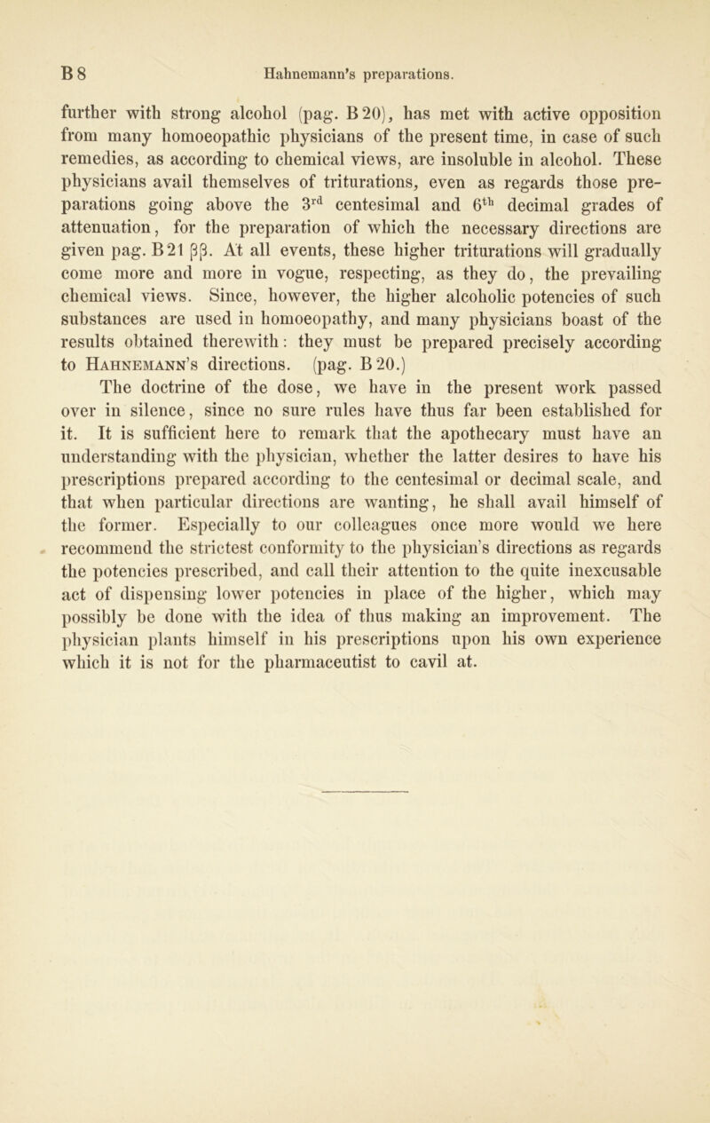 further with strong alcohol (pag. B20), has met with active Opposition from many homoeopathic physicians of the present time, in case of such remedies, as according to Chemical views, are insoluhle in alcohol. These physicians avail themselves of triturations, even as regards those pre- parations going above the 3rd centesimal and 6th decimal grades of attenuation, for the preparation of which the necessary directions are given pag. B21 ßß. At all events, these higher triturations will gradually come more and more in vogue, respecting, as they do, the prevailing Chemical views. Since, however, the higher alcoholic potencies of such substances are used in homoeopathy, and many physicians boast of the results obtained therewith: they must be prepared precisely according to Hahnemann’s directions. (pag. B20.) The doctrine of the dose, we have in the present work passed over in silence, since no sure rules have thus far been established for it. It is sufficient here to remark that the apothecary must have an understanding with the physician, whether the latter desires to have his prescriptions prepared according to the centesimal or decimal scale, and that when particular directions are wanting, he shall avail himself of the former. Especially to our colleagues once more would we here recommend the strictest conformity to the physician’s directions as regards the potencies prescribed, and call their attention to the quite inexcusable act of dispensing lower potencies in place of the higher, which may possibly be done with the idea of thus making an improvement. The physician plants himself in his prescriptions upon his own experience which it is not for the pharmaceutist to cavil at.