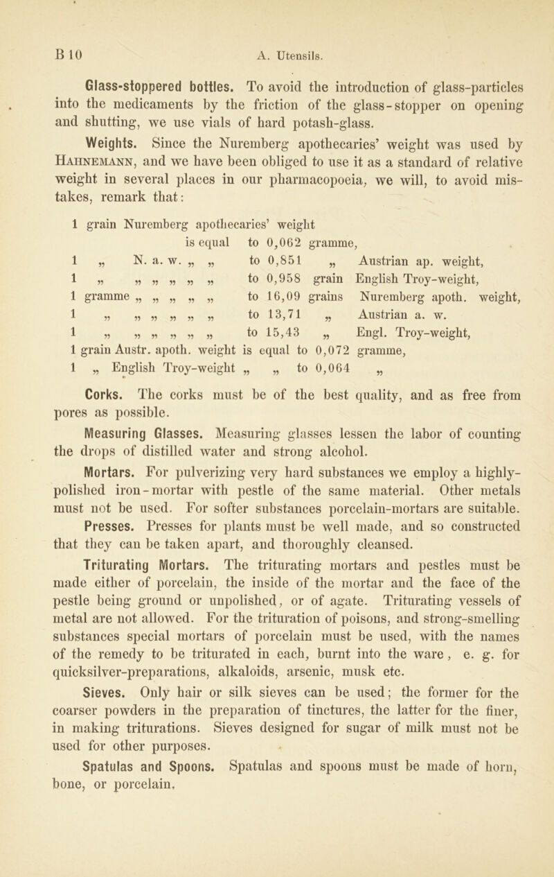 Glass-stoppered bottles. To avoid the introduction of glass-particles into the medicaments by the friction of the glass-Stopper on opening and shutting, we use vials of hard potash-glass. Weights. Since the Nuremberg apothecaries’ weight was used by Hahnemann, and we have been obliged to use it as a Standard of relative weight in several places in our pharmacopoeia, we will, to avoid mis- takes, remark that: 1 grain Nuremberg apothecaries’ weight is equal to 0,062 gramme, 1 „ N. a. w. 1 55 55 55 55 55 1 gramme „ 1 1 55 55 55 55 55 55 55 55 55 55 55 55 55 55 55 55 55 55 55 to 0,851 „ Austrian ap. weight, to 0,958 grain English Troy-weight, to 16,09 grains Nuremberg apoth. weight, to 13,71 „ Austrian a. w. to 15,43 „ Engl. Troy-weight, 1 grain Austr. apoth. weight is equal to 0,072 gramme, 55 English Troy-weight „ 55 to 0,064 55 Corks. The corks must be of the best quality, and as free from pores as possible. Measuring Glasses. Measuring glasses lessen the labor of counting the drops of distilled water and strong alcohol. Mortars. For pulverizing very hard substances we employ a highly- polished iron-mortar with pestle of the same material. Other metals must not be used. For softer substances porcelain-mortars are suitable. Presses. Presses for plants must be well made, and so constructed that they can be taken apart, and thorouglily cleansed. Triturating Mortars. The triturating mortars and pestles must be made either of porcelain, the inside of the mortar and the face of the pestle being ground or unpolished, or of agate. Triturating vessels of metal are not allowed. For the trituration of poisons, and strong-smelling substances special mortars of porcelain must be used, with the names of the remedy to be triturated in eaeh, burnt into the wäre, e. g. for quicksilver-preparations, alkaloids, arsenic, musk etc. Sieves. Only hair or silk sieves can be used; the former for the coarser powders in the preparation of tinctures, the latter for the finer, in making triturations. Sieves designed for sugar of milk must not be used for other purposes. Spatulas and Spoons. Spatulas and spoons must be made of horn, bone, or porcelain.