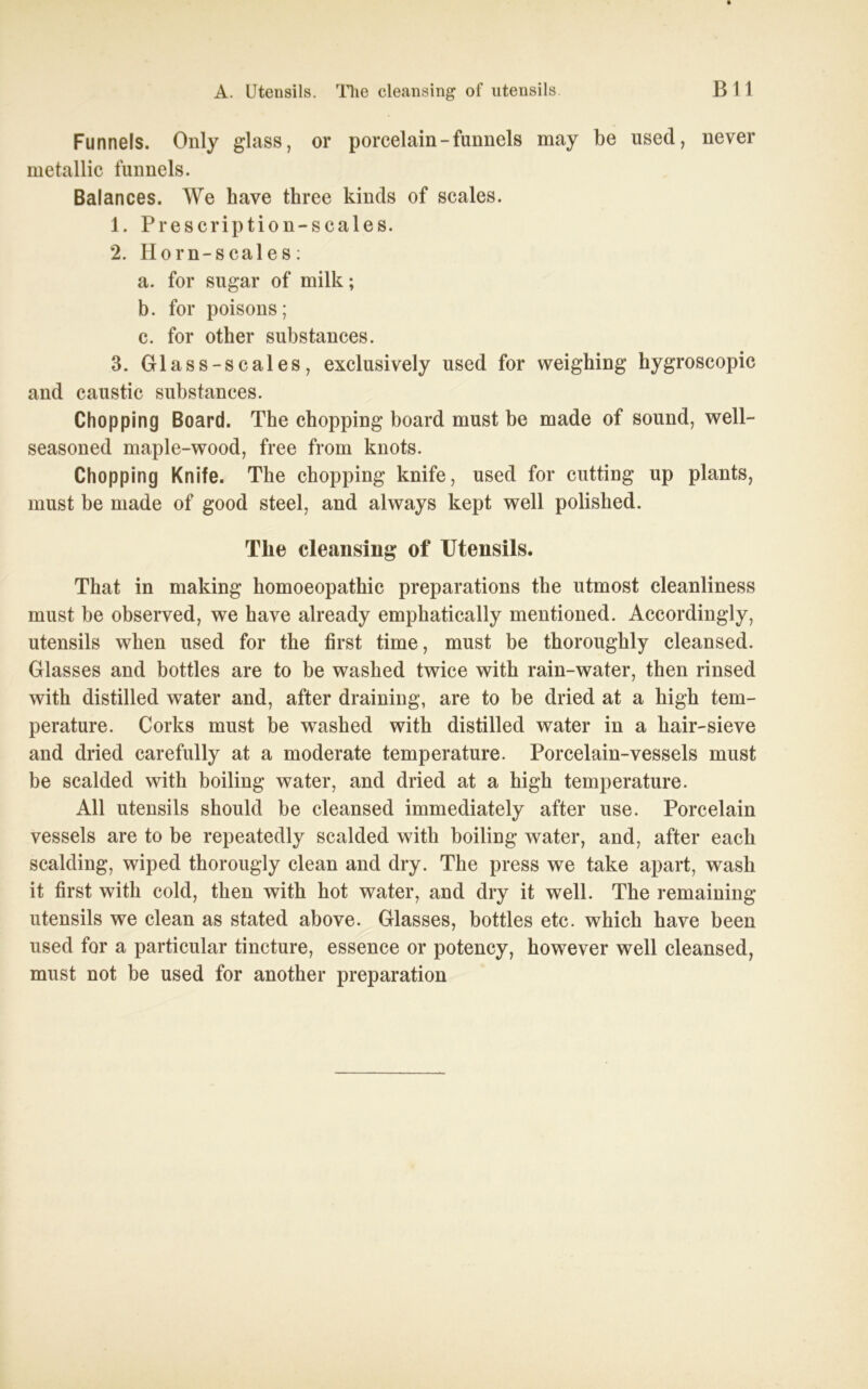 A. Utensils, nie cleansing of Utensils Bll Funnels. Only glass, or porcelain - funnels may be used, never metallic funnels. Balances. We have three kinds of scales. 1. Prescription-scales. 2. Horn-scales: a. for sugar of milk; b. for poisons; c. for other substances. 3. Glass-scales, exclusively used for weighing hygroscopic and caustic substances. Chopping Board. The chopping board must be made of sound, well- seasoned maple-wood, free from knots. Chopping Knife. The chopping knife, used for cutting up plants, must be made of good steel, and always kept well polished. Tlie cleansing of Utensils. That in making homoeopathic preparations the utmost cleanliness must be observed, we have already emphatically mentioned. Accordingly, Utensils when used for the first time, must be thoroughly cleansed. Glasses and bottles are to be washed twice with rain-water, then rinsed with distilled water and, after draining, are to be dried at a high tem- perature. Corks must be washed with distilled water in a liair-sieve and dried carefully at a moderate temperature. Porcelain-vessels must be scalded with boiling water, and dried at a high temperature. All Utensils should be cleansed immediately after use. Porcelain vessels are to be repeatedly scalded with boiling water, and, after each sealding, wiped thorougly clean and dry. The press we take apart, wash it first with cold, then with hot water, and dry it well. The remaining Utensils we clean as stated above. Glasses, bottles etc. which have been used for a particular tincture, essence or potency, however well cleansed, must not be used for another preparation