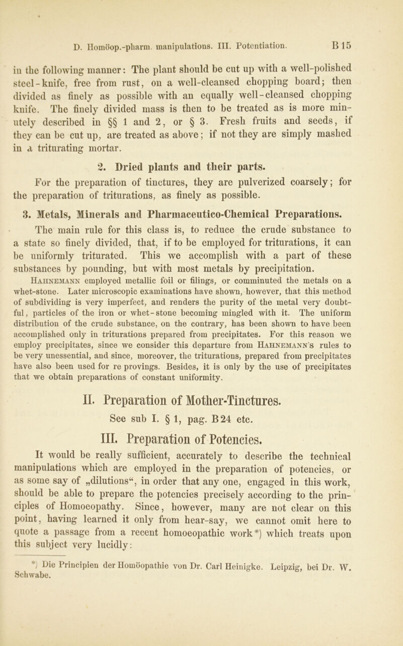 in the following manner: The plant should be ent up with a well-polished Steel-knife, free from rust, on a well-cleansed chopping board; then divided as finely as possible with an equally well-cleansed cbopping knife. The finely divided mass is then to be treated as is more min- ntely described in §§ 1 and 2, or § 3. Fresh fruits and seeds, if they can be cut up, are treated as above; if not tbey are simply maslied in a triturating mortar. 2. Dried plants and tlieir parts. For the preparation of tinctures, they are pulverized coarsely; for the preparation of triturations, as finely as possible. 3. Metals, Minerals and Pliarmaceutico-Chemical Preparations. The main rule for tbis dass is, to reduce the crude substance to a state so finely divided, that, if to be employed for triturations, it can be uniformly triturated. This we accomplisb with a part of tbese substances by pounding, but with most metals by precipitation. Hahnemann employed metallic foil or filings, or comminuted the metals on a whet-stone. Later microscopic examinations have shown, however, that this method of subdividing is very imperfect, and renders the purity of the metal very doubt- ful, particles of the iron or whet-stone becoming mingled with it. The uniform distribution of the crude substance, on the contrary, has been shown to have been accomplished only in triturations prepared from precipitates. For this reason we employ precipitates, since we consider this departure from Hahnemann’s rules to be very unessential, and since, moreover, the triturations, prepared from precipitates have also been used for re provings. Besides, it is only by the use of precipitates that we obtain preparations of constant uniformity. II. Preparation of Mother-Tinctures. See sub I. § 1, pag. B24 etc. III. Preparation of Potencies. It would be really sufficient, accurately to describe the technical manipulations wbich are employed in the preparation of potencies, or as some say of „dilutions“, in Order that any one, engaged in tbis work, should be able to prepare the potencies precisely according to the prin- ciples of Homoeopathy. Since, however, many are not clear on this point, having learned it only from hear-say, we cannot omit here to quote a passage from a recent homoeopathic work*) wbich treats upon this subject very lucidly: *) Die Principien der Homöopathie von Dr. Carl Heinigke. Leipzig, bei Dr. W. Schwabe.