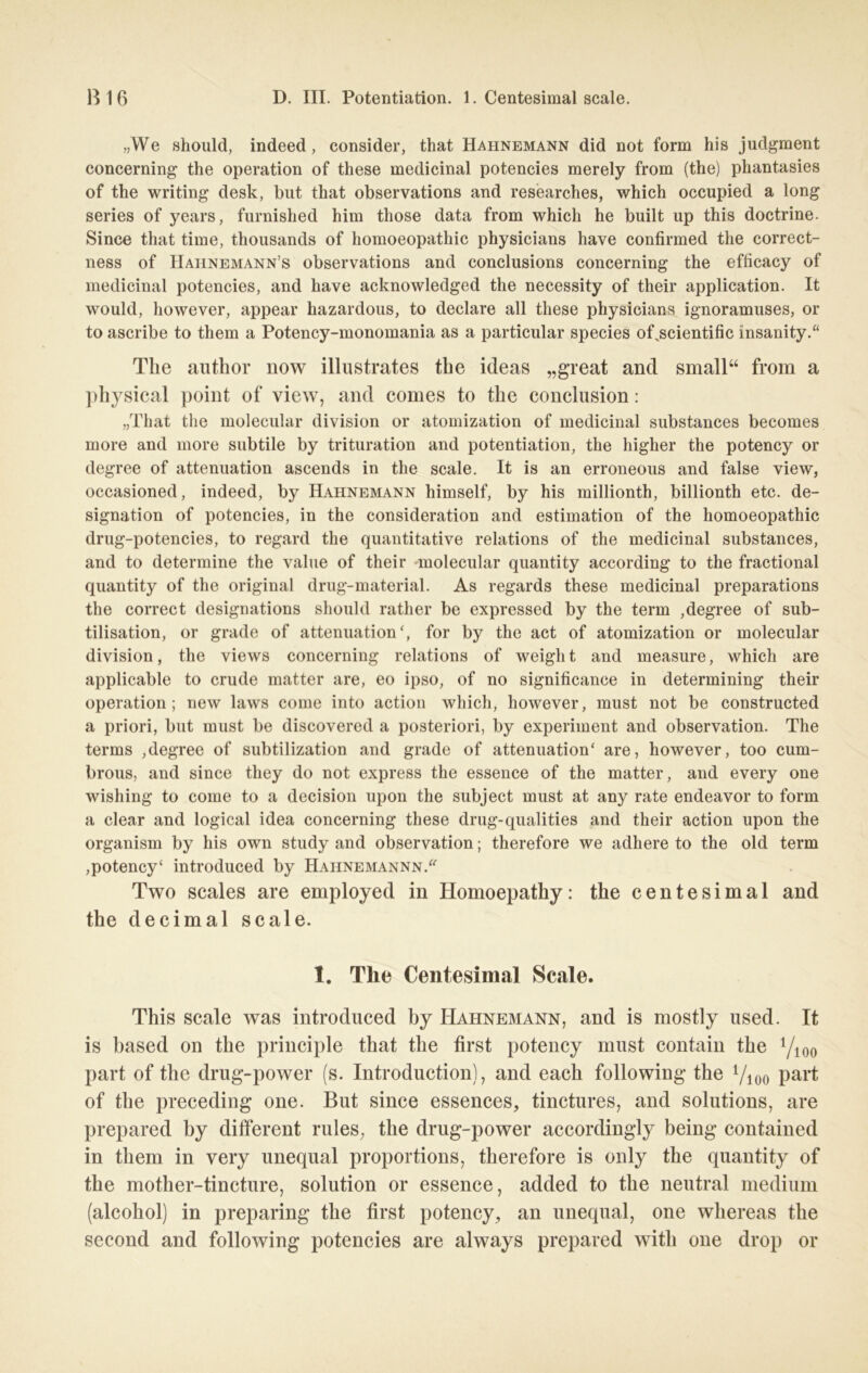 „We should, indeed, consider, that Hahnemann did not form his judgment concerning the Operation of these medicinal potencies merely from (the) phantasies of the writing desk, but that observations and researches, which occupied a long series of years, furnished him those data from which he built up this doctrine. Since that time, thousands of homoeopathic physicians have confirmed tlie correct- ness of IIaiinemann’s observations and conclusions concerning the efficacy of medicinal potencies, and have acknowledged the necessity of their application. It would, however, appear hazardous, to declare all these physicians ignoramuses, or to ascribe to them a Potency-monomania as a particular species of jscientific insanity.“ The author now illustrates the ideas „great and small“ from a physical point of view, and comes to the conclusion: „That the molecular division or atomization of medicinal substances becomes more and more subtile by trituration and potentiation, the higher the potency or degree of attenuation ascends in the scale. It is an erroneous and false view, occasioned, indeed, by Hahnemann himself, by his millionth, billionth etc. de- signation of potencies, in the consideration and estimation of the homoeopathic drug-potencies, to regard the quantitative relations of the medicinal substances, and to determine the value of their molecular quantity according to the fractional quantity of the original drug-material. As regards these medicinal preparations the correct designations should ratlier be expressed by the term ,degree of sub- tilisation, or grade of attenuation', for by the act of atomization or molecular division, the views concerning relations of weiglit and measure, which are applicable to crude matter are, eo ipso, of no significance in determining their Operation; new laws come into action which, however, must not be constructed a priori, but must be discovered a posteriori, by experiment and Observation. The terms ,degree of subtilization and grade of attenuation' are, however, too cum- brous, and since they do not express the essence of the matter, and every one wisliing to come to a decision upon the subject must at any rate endeavor to form a clear and logical idea concerning these drug-qualities and their action upon the organism by his own study and Observation; therefore we adhere to the old term ,potency' introduced by Hahnemannn. Two scales are employed in Homoepathy: the centesimal and the decimal scale. 1. The Centesimal Scale. This scale was introduced by Hahnemann, and is mostly used. It is based on the principle that the first potency must contain the Yioo part of the drug-power (s. Introduction), and each following the Yioo part of the preceding one. But since essences, tinctures, and Solutions, are prepared by different rules, the drug-power accordingly being contained in them in very unequal proportions, therefore is only the quantity of the mother-tincture, solution or essence, added to the neutral medium (alcohol) in preparing the first potency, an unequal, one whereas the second and following potencies are always prepared with one drop or