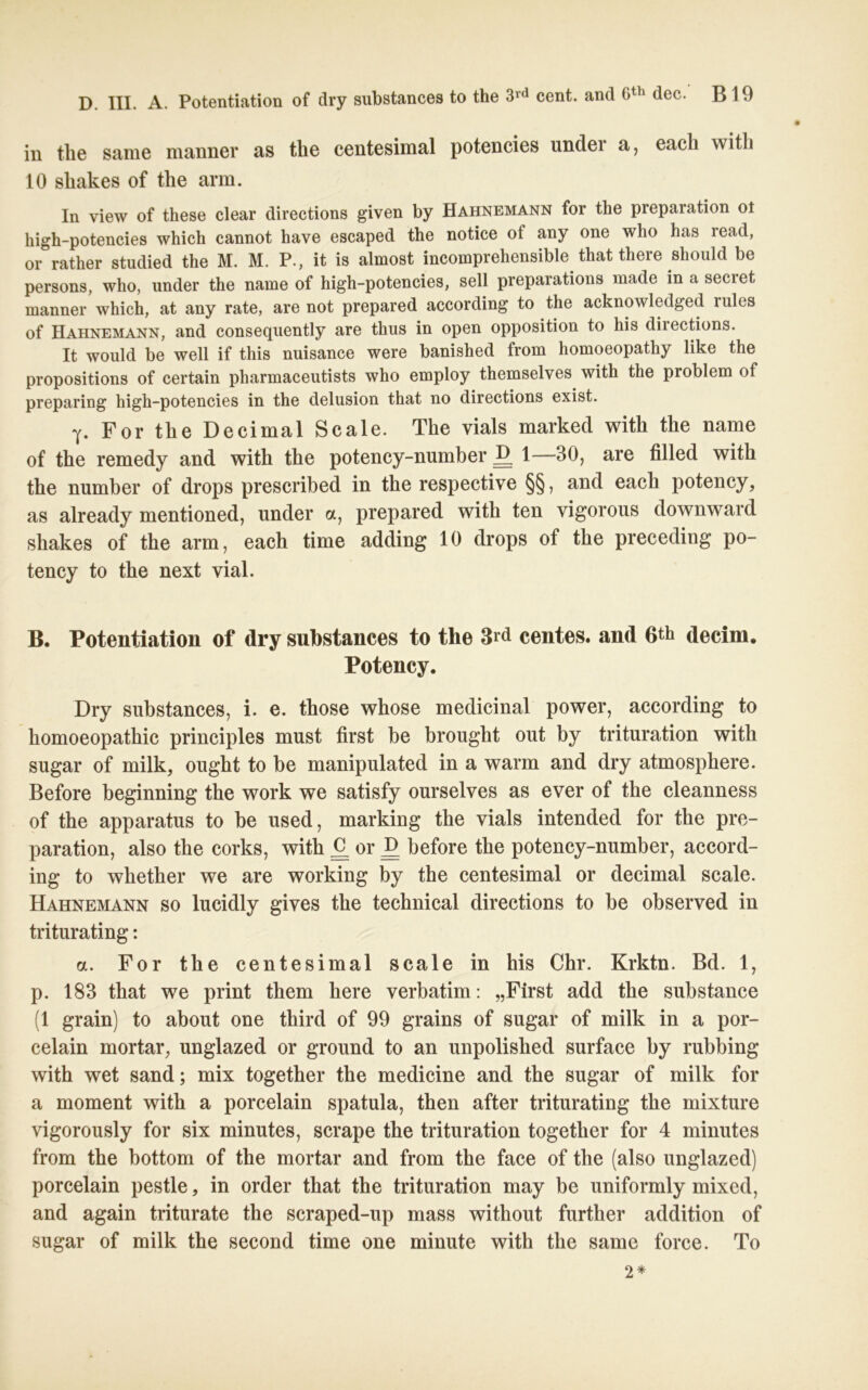 in the same manner as the centesimal potencies undei a, eacli with 10 shakes of the arm. In view of these clear directions given by Hahnemann for tlie preparation ot high-potencies which cannot have escaped the notice ot any one wlio has iead, or rather studied the M. M. P., it is almost incomprehensible that there should be persons, who, under the name of high-potencies, seil preparations made in a secret manner which, at any rate, are not prepared according to the acknowledged rules of Hahnemann, and consequently are thus in open Opposition to his diiections. It would be well if this nuisance were banished from homoeopathy like the propositions of certain pharmaceutists who employ themselves with the problem of preparing high-potencies in the delusion that no directions exist. y. For the Decimal Scale. The vials marked with the name of the remedy and with the potency-number £ 1—30, are filled with the number of drops prescribed in the respective §§, and each potency, as already mentioned, under a, prepared with ten vigorous downward shakes of the arm, each time adding 10 drops of the preceding po- tency to the next vial. B. Potentiation of dry substances to the 3rd centes. and 6th decim. Potency. Dry substances, i. e. those whose medicinal power, according to homoeopathic principles must first be brought out by trituration with sugar of milk, ought to be manipulated in a warm and dry atmosphere. Before beginning the work we satisfy ourselves as ever of the cleanness of the apparatus to be used, marking the vials intended for the pre- paration, also the corks, with £ or £ before the potency-number, accord- ing to whether we are working by the centesimal or decimal scale. Hahnemann so lucidly gives the technical directions to be observed in triturating: a. For the centesimal scale in his Chr. Krktn. Bd. 1, p. 183 that we print them here verbatim: „First add the substance (1 grain) to about one third of 99 grains of sugar of milk in a por- celain mortar, unglazed or ground to an unpolished surface by rubbing with wet sand; mix together the medicine and the sugar of milk for a moment with a porcelain spatula, then after triturating the mixture vigorously for six minutes, scrape the trituration together for 4 minutes from the bottom of the mortar and from the face of the (also unglazed) porcelain pestle, in order that the trituration may be uniformly mixed, and again triturate the scraped-up mass without further addition of sugar of milk the second time one minute with the same force. To 2*