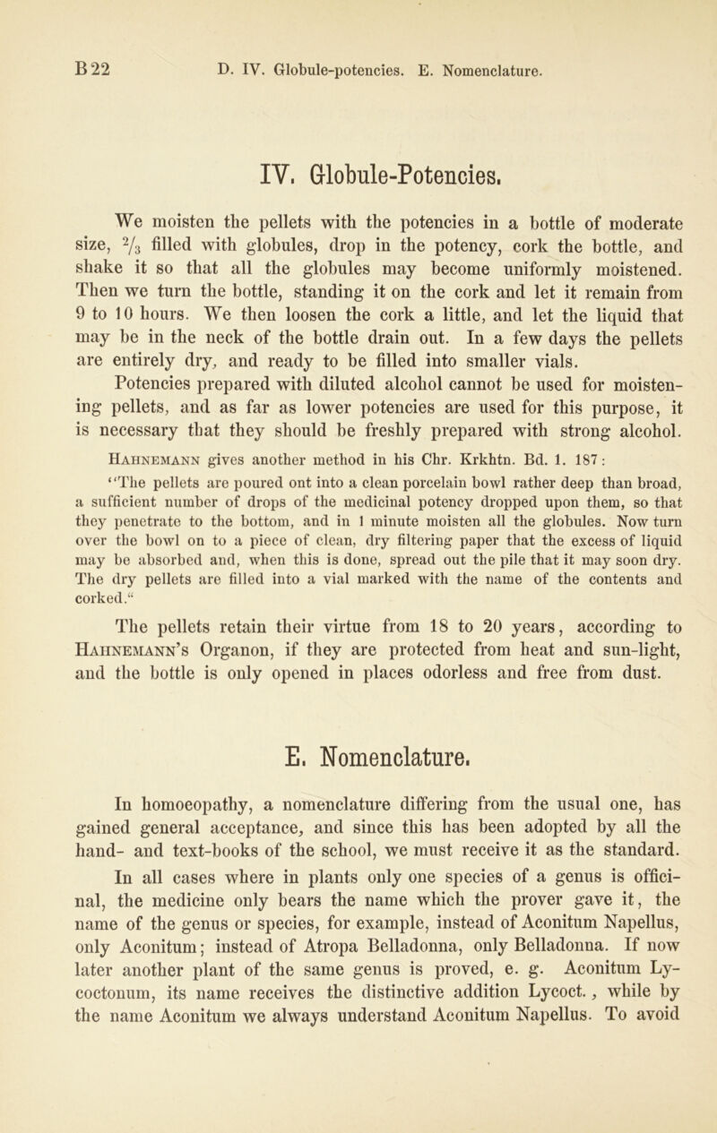 IV, Globule-Potencies. We moisten the pellets with the potencies in a bottle of moderate size, 2/3 filled with globules, drop in the potency, cork the bottle, and sliake it so that all the globules may become uniformly moistened. Then we turn the bottle, Standing it on the cork and let it remain from 9 to 10 hours. We then loosen the cork a little, and let the liquid that may be in the neck of the bottle drain out. In a few days the pellets are entirely dry, and ready to be filled into smaller vials. Potencies prepared with diluted alcohol cannot be used for moisten- ing pellets, and as far as lower potencies are used for this purpose, it is necessary that they should be freshly prepared with strong alcohol. Hahnemann gives another method in his Chr. Krkhtn. Bd. 1. 187: “The pellets are poured ont into a clean porcelain bowl rather deep than broad, a sufficient nnmber of drops of the medicinal potency dropped upon them, so that they penetrate to the bottom, and in 1 minute moisten all the globules. Now turn over the bowl on to a piece of clean, dry filtering paper that the excess of liquid may be absorbed and, when this is done, spread out the pile that it may soon dry. The dry pellets are filled into a vial marked with the name of the contents and corked.“ The pellets retain tlieir virtue from 18 to 20 years, according to Hahnemann’s Organon, if they are protected from lieat and sun-light, and the bottle is only opened in places odorless and free from dust. E, Nomenclature. In homoeopathy, a nomenclature differing from the usual one, has gained general acceptance, and since this has been adopted by all the hand- and text-books of the school, we must receive it as the Standard. In all cases where in plants only one species of a genus is offici- nal, the medicine only bears the name which the prover gave it, the name of the genus or species, for example, instead of Aconitum Napellus, only Aconitum; instead of Atropa Belladonna, only Belladonna. If now later another plant of the same genus is proved, e. g. Aconitum Ly- coctonum, its name receives the distinctive addition Lycoct., while by the name Aconitum we always understand Aconitum Napellus. To avoid