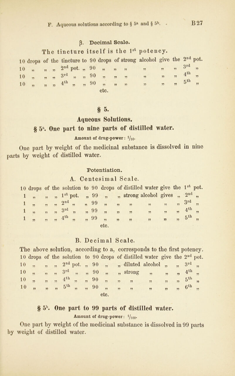 F. Aqueous Solutions according to § 5a and § 5b. - B27 ß. Deeimal Scale. The tincture itself is tlie lst potency. 10 drops of the tincture to 90 drops of strong alcohol give the 10 55 55 55 2nä pot. 55 90 55 55 55 55 55 55 10 55 55 55 3rä „ 55 90 55 55 55 55 55 55 10 55 55 55 4th „ 55 90 55 55 55 55 55 55 etc. 2nd pot. 3rd „ qth 5th 55 55 § 5. Aqueous Solutions. § 5a. One part to nine parts of distilled water. Amount of drug-power: i/lQ. One part by weight of the medicinal substance is dissolved in nine parts by weight of distilled water. Potentiation. A. Centesimal Scale. 10 drops of the solution to 90 drops of distilled water give the ^st pot 1 55 55 55 lst pot. 55 99 55 „ strong alcohol gives 55 2nd 55 1 55 55 55 2”a „ 55 99 55 55 55 55 55 55 3rd 55 1 55 55 55 3rd „ 55 99 55 55 55 55 55 55 4th 55 1 55 55 55 4th „ 55 99 55 55 55 55 55 55 5th 55 etc. B. Deeimal Scale. The above solution, according to a, corresponds to the first potency. 10 drops of the solution to 90 drops of distilled water give the 2nd pot. 10 55 55 55 2nd pot. 55 90 55 55 diluted alcohol 55 55 3rd 55 10 55 55 55 3rd „ 55 90 55 55 strong 55 55 55 4th 55 10 55 55 55 4-th ^ 55 55 90 55 55 55 55 55 55 5th 55 10 55 55 55 5th „ 75 90 55 etc. 55 55 55 55 55 6th 55 § 5b. One part to 99 parts of distilled water. Amount of drug-power: lJm. One part by weight of the medicinal substance is dissolved in 99 parts by weight of distilled water.