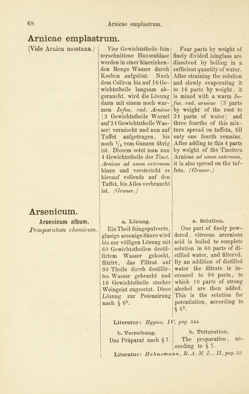 Arnicae emplastrum. (Yide Arnica montana.) Arsenicum. Ärsenicum album. Praeparatum chemicum. Vier Gewichtstheile fein zerschnittene Hausenblase werden in einer hinreichen- den Menge Wasser durch Kochen aufgelöst. Nach dem Coliren bis auf 16 Ge- wichtstheile langsam ab- geraucht, wird die Lösung daun mit einem noch war- men Infus. rad. Arnicae (3 Gewichtstheile Wurzel auf 2 4 Gewichtstheile W as- ser) vermischt und nun auf Taflet aufgetragen, bis noch y4 vom Ganzen übrig ist. Diesem setzt man nun 4 Gewichtstheile der Tinct. Arnicae ad usurn externum hinzu und verstreicht es hierauf vollends auf den Taflet, bis Alles verbraucht ist. (Grüner.) a. Lösung. EinTheil feingepulverte, glasige arsenige Säure wird bis zur völligen Lösung mit 60 Gewichtstheilen destil- lirtem Wasser gekocht, filtrirt, das Filtrat auf 90 Th eile durch destillir- tes Wasser gebracht und 10 Gewichtstheile starker Weingeist zugesetzt. Diese Lösung zur Potenzirung nach § 6b. Four parts by weight of finely divided isinglass are dissolved by boiling in a sufficient quantity of water. After straining the solution and slowly evaporating it to 16 parts by weight, it is mixed with a warm In- fus. rad. arnicae (3 parts by weight of the root to 24 parts of water) and three fourths of this mix- ture spread on tafleta, tili only one fourth remains. After adding to this 4 parts by weight of the Tinctura Arnicae ad usum externum, it is also spread on the taf- feta. (Grüner.) a. Solution. One part of finely pow- dered, vitreous arsenious acid is boiled to complete solution in 60 parts of di- stilled water, and filtered. By an addition of distilled water the filtrate is in- creased to 90 parts, to which 10 parts of strong alcohol are then added. This is the solution for | potentiation, aecording to § 6b. Literatur: Hygiea, IV, pag. 544. b. Verreibung. b. Trituration. Das Präparat nach § 7. The preparation, ac- cording to § 7. Literatur: Hahnemann, R. A. 31. I., 11, pag. 52.