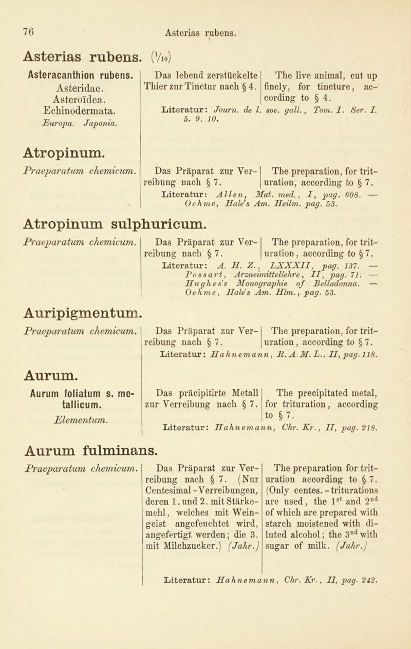 Asterias rubens. (Vio) Asteracanthion rubens. Asteridae. Astero'idea. Echinodermata. Europa. Japonia. Atropinum. Praeparatum chemicum. Das lebend zerstückelte Thier zurTinctur nach § 4. The live animal, cut up finely, for tincture, ac- cording to § 4. Literatur: Journ. de l. soe. gall., Tom. I. Ser. I. 5. 9. 10. Das Präparat zur Ver- reibung nach § 7. The preparation, for trit— uration, according to § 7. Literatur: Allen, Mat. med., I, pag. 608. — Geh me, Hale’s Am. Heilm. pag. 53. Atropinum sulphuricum. Praeparatum chemicum. Das Präparat zur Ver- The preparation, for trit- reibung nach § 7. uration, according to § 7. Literatur: A. H. Z., LXXXII, pag. 137. — Possart, Arzneimittellehre, II, pag. 71. — Htighes's Monographie of Belladonna. — Oehme, Haies Am. Hlm., pag. 53. Auripigmentum Praeparatum chemicum. Aurum. Aurum foliatum s. me- tallicum. Elementum. Das Präparat zur Ver- reibung nach § 7. The preparation, for trit— uration, according to § 7. Literatur: Hahnemann, R. A. M. L.. II, pag. 118. Das präcipitirte Metall zur Verreibung nach § 7. The precipitated metal, for trituration, according to § 7. Literatur: Hahn ein ann, Chr. Kr., II, pag. 218. Aurum fulminans. Praeparatum chemicum. Das Präparat zur Ver- reibung nach § 7. (Nur Centesimal - Verreibungen, deren 1. und 2. mit Stärke- mehl, welches mit Wein- geist angefeuchtet wird, angefertigt werden; die 3. mit Milchzucker.) (Jahr.) The preparation for trit- uration according to § 7. (Only centes. -triturations are used, the lst and 2nd of wliich are prepared witli starch moistened with di- luted alcohol; the 3nd with sugar of milk. (Jahr.) Literatur: Hahnemann, Chr. Kr., II, pag. 242.