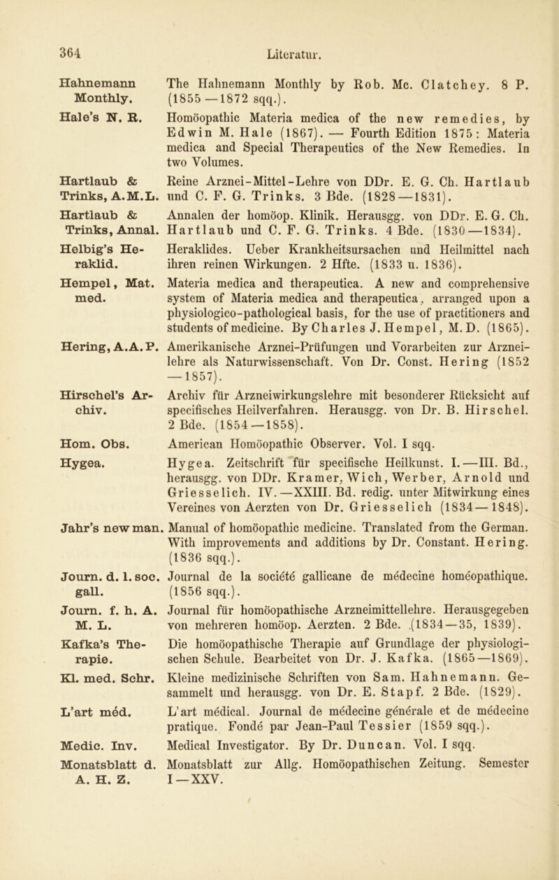 Hahnemann Monthly, Hale’s N. R. Hartlaub & Trinks, A.M.L. Hartlaub & Trinks, Annal. Helbig’s He- raklid. Hempel, Mat. med. Hering, A.A.P. Hirschel’s Ar- chiv. Hom. Obs. Hygea. Jahr’s new man. Journ. d. 1. soc. gall. Journ. f. h. A. M. L. Kafka’s The- rapie. Kl. med. Sehr. L’art med. Medic. Inv. Monatsblatt d. A. H. Z. The Halmemann Monthly by Rob. Mc. Clatchey. 8 P. (1855 —1872 sqq.). Homöopathie Materia medica of the new remedies, by Edwin M. Haie (1867). — Fourth Edition 1875: Materia medica and Special Therapeutics of the New Remedies. In two Volumes. Reine Arznei-Mittel-Lehre von DDr. E. G. Ch. Hartlaub und C. F. G. Trinks. 3 Bde. (1828—1831). Annalen der homöop. Klinik. Herausgg. von DDr. E. G. Ch. Hartlaub und C. F. G. Trinks. 4 Bde. (1830—1834). Heraklides. Ueber Krankheitsursachen und Heilmittel nach ihren reinen Wirkungen. 2 Hfte. (1833 u. 1836). Materia medica and therapeutica. A new and comprehensive System of Materia medica and therapeutica , arranged upon a physiologico-pathological basis, for the use of practitioners and students of medicine. By Charles J. Hempel, M. D. (1865). Amerikanische Arznei-Prüfungen und Vorarbeiten zur Arznei- lehre als Naturwissenschaft. Von Dr. Const. Hering (1852 — 1857). Archiv für Arzneiwirkungslehre mit besonderer Rücksicht auf specifisches Heilverfahren. Herausgg. von Dr. B. Hirschei. 2 Bde. (1854 — 1858). American Homöopathie Observer. Vol. I sqq. Hygea. Zeitschrift für specifische Heilkunst. I.—III. Bd., herausgg. von DDr. Kramer, Wich, Werber, Arnold und Griesselich. IV.—XXIII. Bd. redig. unter Mitwirkung eines Vereines von Aerzten von Dr. Griesselich (1834—1848). Manual of homöopathic medicine. Translated from the German. With improvements and additions by Dr. Constant. Hering. (1836 sqq.). Journal de la societe gallicane de medecine homeopathique. (1856 sqq.). Journal für homöopathische Arzneimittellehre. Herausgegeben von mehreren homöop. Aerzten. 2 Bde. .(1834 — 35, 1839). Die homöopathische Therapie auf Grundlage der physiologi- schen Schule. Bearbeitet von Dr. J. Kafka. (1865—1869). Kleine medizinische Schriften von Sam. Hahnemann. Ge- sammelt und herausgg. von Dr. E. Stapf. 2 Bde. (1829). L’art medical. Journal de medecine generale et de medecine pratique. Fonde par Jean-Paul Tessier (1859 sqq.). Medical Investigator. By Dr. Dune an. Vol. I sqq. Monatsblatt zur Allg. Homöopathischen Zeitung. Semester I—XXV.