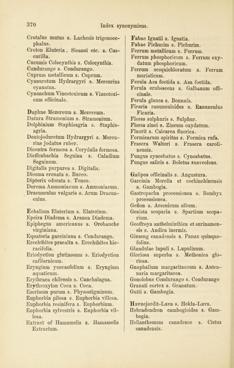 Crotalus mutus s. Lachesis trigonoce- phalus. Croton Eluteria, Sloanei etc. s. Cas- carilla. Cucumis Colocynthis s. Colocynthis. Cundurango s. Condurango. Cuprum metallicum s. Cuprum. Cyanuretum Hydrargyri s. Mercurius cyanatus. Cynanchum Vincetoxicum s. Vincetoxi- cum officinale. Daphne Mezereum s. Mezereum. Datura Stramonium s. Stramonium. Delphinium Staphisagria s. Staphis- agria. Deutojoduretum Hydrargyri s. Mercu- rius jodatus ruber. Dicentra formosa s. Corydalis formosa. Dieffenbachia Seguina s. Caladium Seguinum. Digitalis purpurea s. Digitalis. Diosma crenata s. Bucco. Dipterix odorata s. Tonco. Dorema Ammoniacum s. Ammoniacum. Dracunculus vulgaris s. Arum Dracun- culus. Ecbalium Elaterium s. Elaterium. Epeira Diadema s. Aranea Diadema. Epiphegus americanus s. Orobanche virginiana. Equatoria garciniana s. Condurango. Erechthites praealta s. Erechthites hie- racifolia. Eriodyction glutinosum s. Eriodyction cafilornicum. Eryngium yuccaefolium s. Eryngium aquaticum. Erythraea chilensis s. Canchalagua. Erythroxylon Coca s. Coca. Eserinum purum s. Physostigminum. Euphorbia pilosa s. Euphorbia villosa. Euphorbia resinifera s. Euphorbium. Euphorbia sylvestris s. Euphorbia vil- losa. Extract of Hamamelis s. Hamamelis Extractum. Fabae Ignatii s. Ignatia. Fabae Pichurim s. Pichurim. Ferrum metallicum s. Ferrum. Ferrum phosphoricum s. Ferrum oxy- datum phosphoricum. Ferrum sesquichloratum s. Ferrum muriaticum. Ferula Asa foetida s. Asa foetida. Ferula erubescens s. Galbanum offi- cinale. Ferula glauca s. Bounafa. Ficaria ranunculoides s. .Ranunculus Ficaria. Floros sulphuris s. Sulphur. Flores zinci s. Zincum oxydatum. Fluorit s. Calcarea fluorica. Formicarum Spiritus s. Formica rufa. Frasera Walteri s. Frasera caroli- nensis. Fungus cynosbatus s. Cynosbatus. Fungus salicis s. Boletus suaveolens. Dalipea officinalis s. Angustura. Garcinia Morella et cochinchinensis s. Gambogia. Gastropacha processionea s. Bombyx processionea. Gefion s. Arsenicum album. Genista scoparia s. Spartium scopa- rium. Geoffroya anthelminthica et surinamen- sis s. Andira inermis. Ginseng canadensis s. Panax quinque- folius. Glandulae lupuli s. Lupulinum. Gloriosa superba s. Methonica glo- riosa. Gnaphalium margaritaceum s. Anten- naria margaritacea. Gonolobus Condurango s. Condurango Granati cortex s. Granatum. Gutti s. Gambogia. Havnejordit-Lava s. Hekla-Lava. Hebradendron cambogioides s. Gam- bogia. Helianthemum canadense s. Cistus canadensis.