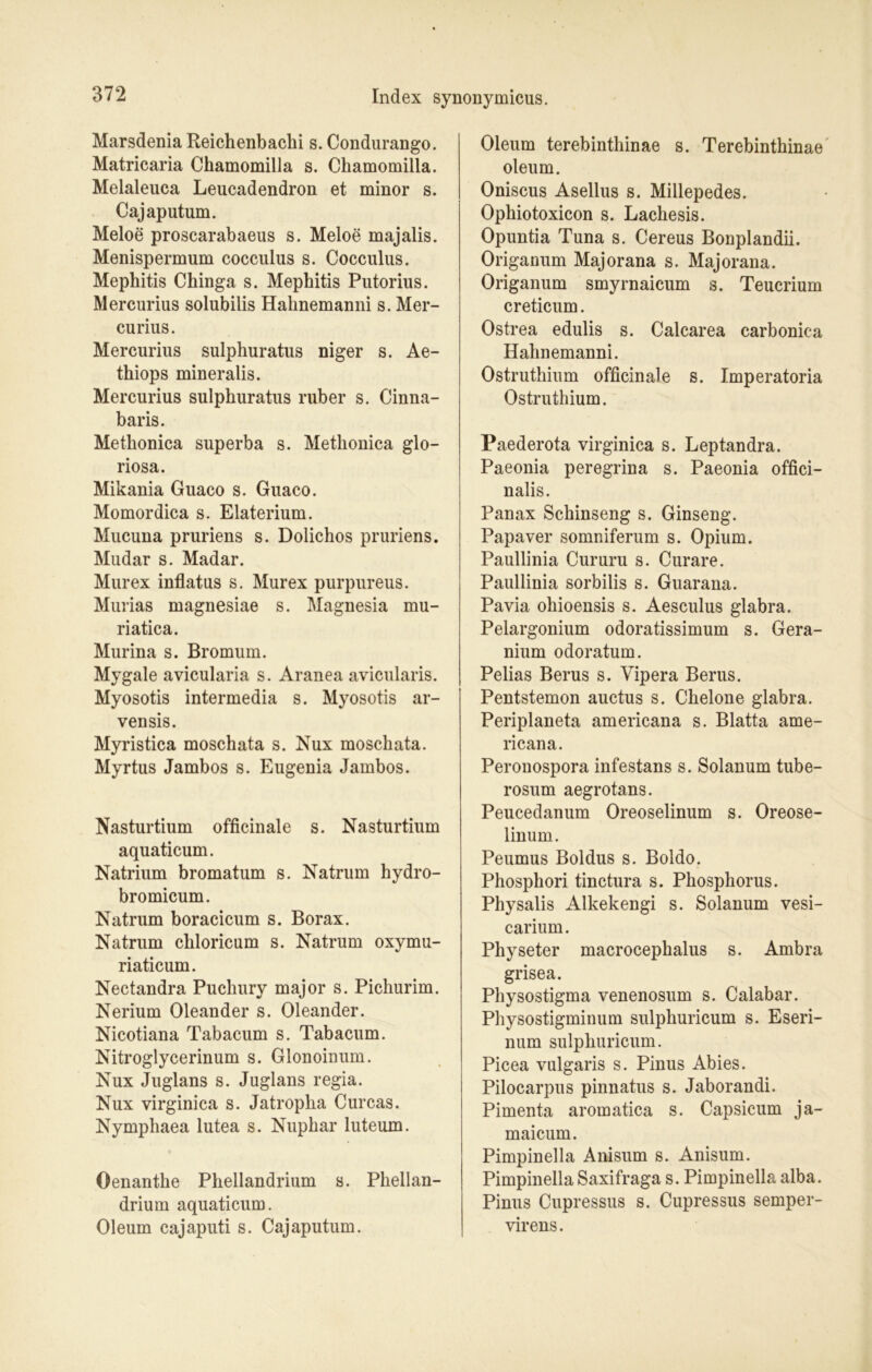 Marsdenia Reichenbachi s. Condurango. Matricaria Chamomilla s. Chamomilla. Melaleuca Leucadendron et minor s. Cajaputum. Meloe proscarabaeus s. Meloe majalis. Menispermum cocculus s. Cocculus. Mephitis Chinga s. Mephitis Putorius. Mercurius solubilis Hahnemanni s. Mer- curius. Mercurius sulphuratus niger s. Ae- thiops mineralis. Mercurius sulphuratus ruber s. Cinna- baris. Metlionica superba s. Metliouica glo- riosa. Mikania Guaco s. Guaco. Momordica s. Elaterium. Mucuna pruriens s. Dolichos pruriens. Mudar s. Madar. Murex inflatus s. Murex purpureus. Murias magnesiae s. Magnesia mu- riatica. Murina s. Bromum. Mygale avicularia s. Aranea avicularis. Myosotis intermedia s. Myosotis ar- vensis. Myristica moschata s. Nux moschata. Myrtus Jambos s. Eugenia Jambos. Nasturtium officinale s. Nasturtium aquaticum. Natrium bromatum s. Natrum hydro- bromicum. Natrum boracicum s. Borax. Natrum chloricum s. Natrum oxymu- riaticum. Nectandra Puchury major s. Pichurim. Nerium Oleander s. Oleander. Nicotiana Tabacum s. Tabacum. Nitroglycerinum s. Glonoinum. Nux Juglans s. Juglans regia. Nux virginica s. Jatropka Curcas. Nympliaea lutea s. Nupkar luteum. Oenanthe Phellandrium s. Phellan- drium aquaticum. Oleum cajaputi s. Cajaputum. Oleum terebinthinae s. Terebinthinae oleum. Oniscus Asellus s. Millepedes. Ophiotoxicon s. Lachesis. Opuntia Tuna s. Cereus Bonplandii. Origanum Majorana s. Majorana. Origanum smyrnaicum s. Teucrium creticum. Ostrea edulis s. Calcarea carbonica Hahnemanni. Ostruthium officinale s. Imperatoria Ostruthium. Paederota virginica s. Leptandra. Paeonia peregrina s. Paeonia offici- nalis. Panax Schinseng s. Ginseng. Papaver somniferum s. Opium. Paullinia Cururu s. Curare. Paullinia sorbilis s. Guarana. Pavia ohioensis s. Aesculus glabra. Pelargonium odoratissimum s. Gera- nium odoratum. Pelias Berus s. Vipera Berus. Pentstemon auctus s. Chelone glabra. Periplaneta americana s. Blatta ame- ricana. Peronospora infestans s. Solanum tube- rosum aegrotans. Peucedanum Oreoselinum s. Oreose- linum. Peumus Boldus s. Boldo. Phosphori tinctura s. Phosphorus. Physalis Alkekengi s. Solanum vesi- carium. Physeter macrocephalus s. Ambra grisea. Physostigma venenosum s. Calabar. Physostigminum sulphuricum s. Eseri- num sulphuricum. Picea vulgaris s. Pinus Abies. Pilocarpus pinnatus s. Jaborandi. Pimenta aromatica s. Capsicum ja- maicum. Pimpinella Anisum s. Anisum. Pimpinella Saxifraga s. Pimpinella alba. Pinus Cupressus s. Cupressus semper- virens.