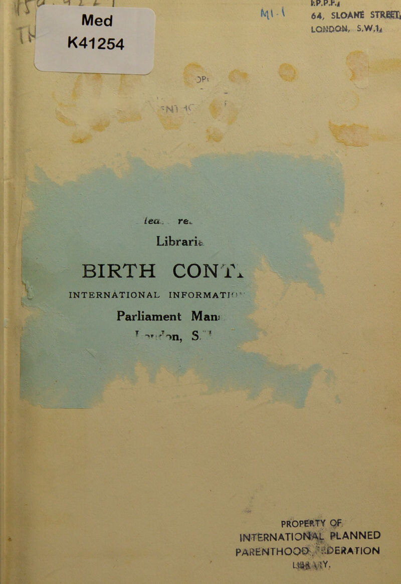 1 l A 1 Med K41254 m • \ OP' --N'J ■<■ } <h..~ /cti. re. Librarit BIRTH CON i\ INTERNATIONAL INFORMATI'!' Parliament Man.' >r r S- J . ■ ftP.P.r.| 64, SLOANE STREET, LONDON, S.W.Ii property OF INTERNATIONAL PLANNED PARENTHOOD . ' ^DERATION LM Wr