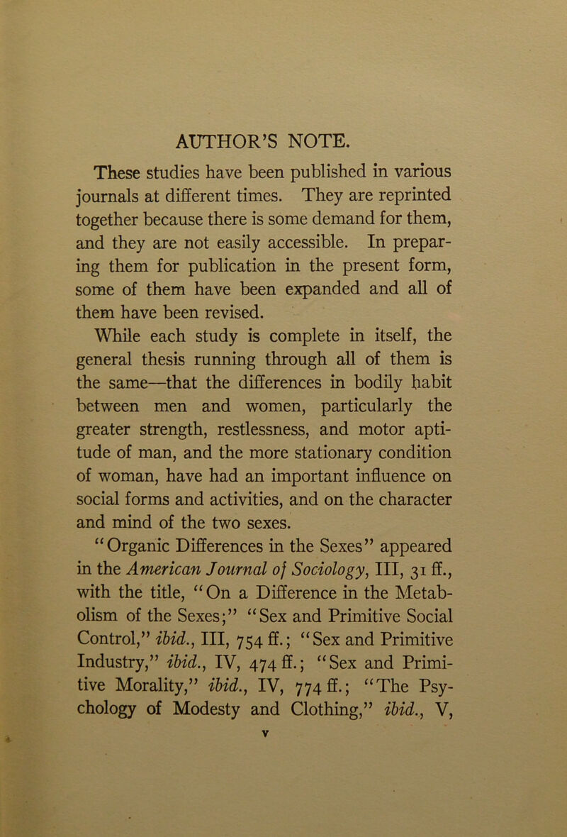 AUTHOR’S NOTE. These studies have been published in various journals at different times. They are reprinted together because there is some demand for them, and they are not easily accessible. In prepar- ing them for publication in the present form, some of them have been expanded and all of them have been revised. While each study is complete in itself, the general thesis running through all of them is the same—that the differences in bodily habit between men and women, particularly the greater strength, restlessness, and motor apti- tude of man, and the more stationary condition of woman, have had an important influence on social forms and activities, and on the character and mind of the two sexes. “Organic Differences in the Sexes” appeared in the American Journal of Sociology, III, 31 ff., with the title, “On a Difference in the Metab- olism of the Sexes;” “Sex and Primitive Social Control,” ibid., Ill, 754 ff.; “Sex and Primitive Industry,” ibid., IV, 474 ff.; “Sex and Primi- tive Morality,” ibid., IV, 774 ff.; “The Psy- chology of Modesty and Clothing,” ibid., V,
