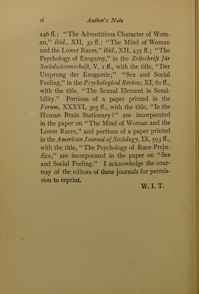 246 fT.; “The Adventitious Character of Wom- an,” ibid., XII, 32 ff.; “The Mind of Woman and the Lower Races,” ibid., XII, 435 ff.; “The Psychology of Exogamy,” in the Zeitschrijt jiir Socialwissenschajt, V, iff., with the title, “Der Ursprung der Exogamie;” “Sex and Social Feeling,” in the Psychological Review, XI, 61 ff., with the title, “The Sexual Element in Sensi- bility.” Portions of a paper printed in the Forum, XXXVI, 305 ff., with the title, “Is the Human Brain Stationary?” are incorporated in the paper on “The Mind of Woman and the Lower Races,” and portions of a paper printed in the American Journal of Sociology, IX, 593 ff., with the title, “The Psychology of Race-Preju- dice,” are incorporated in the paper on “Sex and Social Feeling.” I acknowledge the cour- tesy of the editors of these journals for permis- sion to reprint. W. I. T.