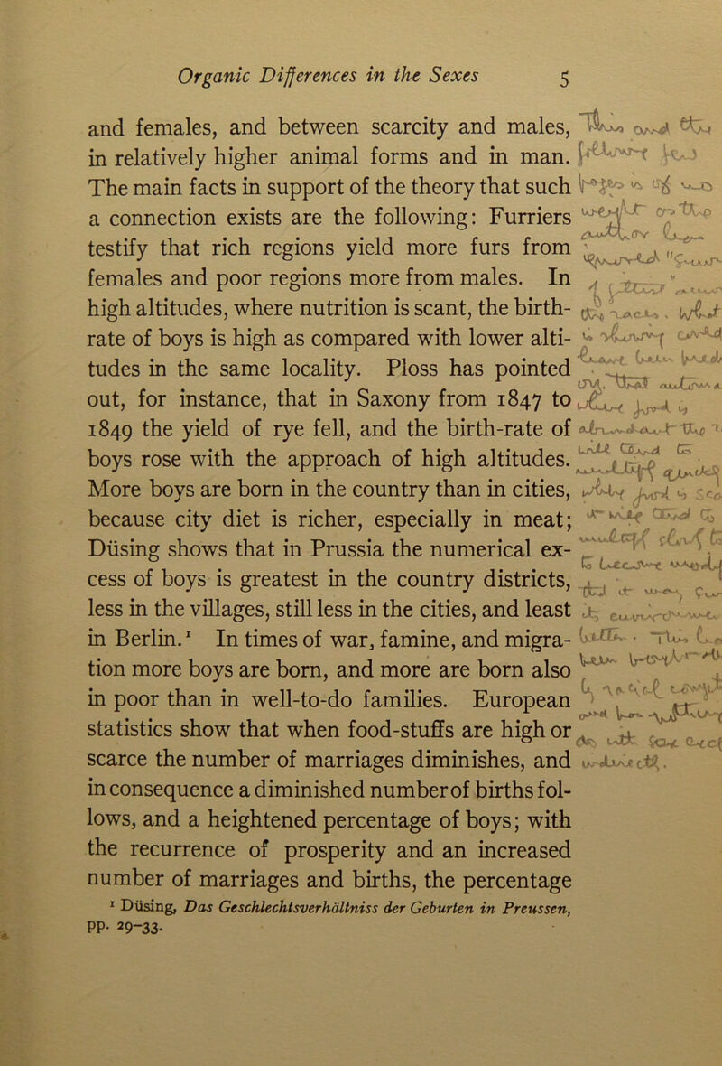 and females, and between scarcity and males, in relatively higher animal forms and in man. The main facts in support of the theory that such a connection exists are the following: Furriers testify that rich regions yield more furs from females and poor regions more from males. In high altitudes, where nutrition is scant, the birth- rate of boys is high as compared with lower alti- tudes in the same locality. Ploss has pointed out, for instance, that in Saxony from 1847 1° 1849 the yield of rye fell, and the birth-rate of boys rose with the approach of high altitudes. More boys are born in the country than in cities, because city diet is richer, especially in meat; Diising shows that in Prussia the numerical ex- cess of boys is greatest in the country districts, less in the villages, still less in the cities, and least in Berlin.1 In times of war, famine, and migra- tion more boys are born, and more are born also in poor than in well-to-do families. European statistics show that when food-stuffs are high or scarce the number of marriages diminishes, and in consequence a diminished number of births fol- lows, and a heightened percentage of boys; with the recurrence of prosperity and an increased number of marriages and births, the percentage 1 Diising, Das Geschlechtsverhaltniss der Geburten in Preusscn, PP- 29-33. ^ wo crs (X-i \ACA4 , V. jvT'q CVV'M 2'to <xuDpaa a J-yjv-A 4 Co 14 ^cc Ur w\jLf Q £c to Lf-cc^^x. u- (>J• | \ax> L r G, <^> •■'vtF Sck Q-< of