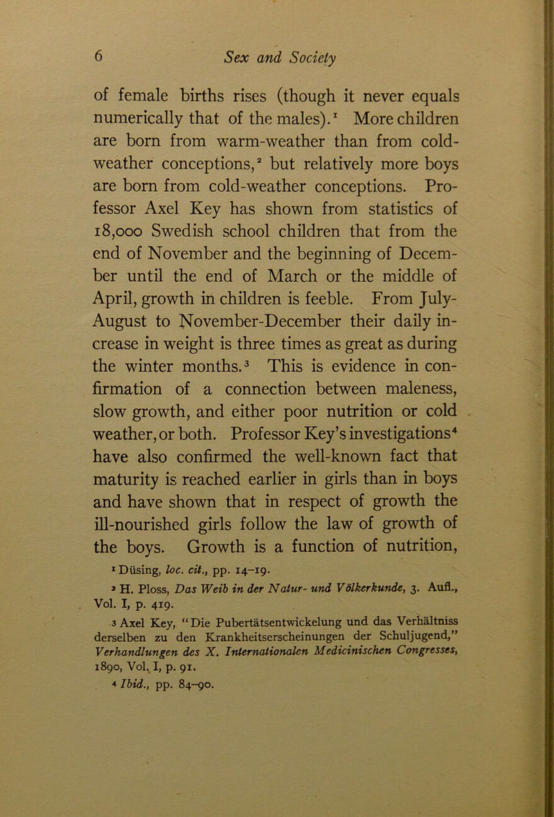 of female births rises (though it never equals numerically that of the males).1 More children are born from warm-weather than from cold- weather conceptions,2 but relatively more boys are born from cold-weather conceptions. Pro- fessor Axel Key has shown from statistics of 18,000 Swedish school children that from the end of November and the beginning of Decem- ber until the end of March or the middle of April, growth in children is feeble. From July- August to November-December their daily in- crease in weight is three times as great as during the winter months.3 This is evidence in con- firmation of a connection between maleness, slow growth, and either poor nutrition or cold weather, or both. Professor Key’s investigations4 have also confirmed the well-known fact that maturity is reached earlier in girls than in boys and have shown that in respect of growth the ill-nourished girls follow the law of growth of the boys. Growth is a function of nutrition, 1 Diising, loc. cit., pp. 14-19. » H. Ploss, Das Weib in der Natur- und V olkerkunde, 3. Aufl., Vol. I, p. 419. 3 Axel Key, “Die Pubertatsentwickelung und das Verhaltniss derselben zu den Krankheitserscheinungen der Schuljugend,” Verhandlungen des X. Internaiionalen Medicinischen Congresses, 1890, Vol^ I, p. 91. *■ Ibid., pp. 84-90.