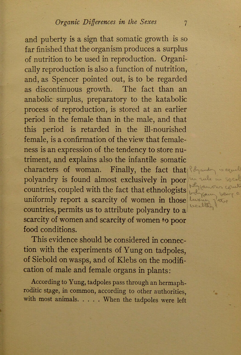 and puberty is a sign that somatic growth is so far finished that the organism produces a surplus of nutrition to be used in reproduction. Organi- cally reproduction is also a function of nutrition, and, as Spencer pointed out, is to be regarded as discontinuous growth. The fact than an anabolic surplus, preparatory to the katabolic process of reproduction, is stored at an earlier period in the female than in the male, and that this period is retarded in the ill-nourished female, is a confirmation of the view that female- ness is an expression of the tendency to store nu- triment, and explains also the infantile somatic characters of woman. Finally, the fact that b -, . . ^ . polyandry is found almost exclusively in poor countries, coupled with the fact that ethnologists uniformly report a scarcity of women in those countries, permits us to attribute polyandry to a scarcity of women and scarcity of women to poor food conditions. This evidence should be considered in connec- tion with the experiments of Yung on tadpoles, of Siebold on wasps, and of Klebs on the modifi- cation of male and female organs in plants: According to Yung, tadpoles pass through an hermaph- roditic stage, in common, according to other authorities, with most animals When the tadpoles were left i It-T A