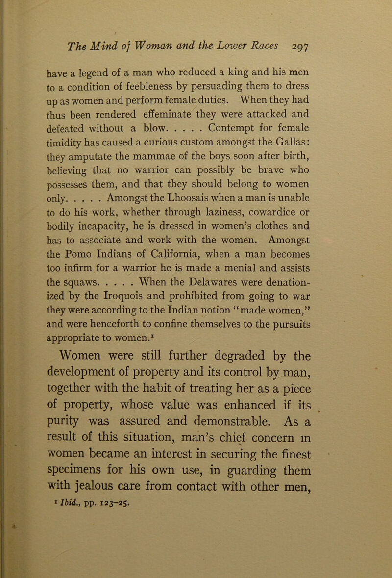 have a legend of a man who reduced a king and his men to a condition of feebleness by persuading them to dress up as women and perform female duties. When they had thus been rendered effeminate they were attacked and defeated without a blow Contempt for female timidity has caused a curious custom amongst the Gallas: they amputate the mammae of the boys soon after birth, believing that no warrior can possibly be brave who possesses them, and that they should belong to women only Amongst the Lhoosais when a man is unable to do his work, whether through laziness, cowardice or bodily incapacity, he is dressed in women’s clothes and has to associate and work with the women. Amongst the Porno Indians of California, when a man becomes too infirm for a warrior he is made a menial and assists the squaws When the Delawares were denation- ized by the Iroquois and prohibited from going to war they were according to the Indian notion “made women,” and were henceforth to confine themselves to the pursuits appropriate to women.1 Women were still further degraded by the development of property and its control by man, together with the habit of treating her as a piece of property, whose value was enhanced if its purity was assured and demonstrable. As a result of this situation, man’s chief concern m women became an interest in securing the finest specimens for his own use, in guarding them with jealous care from contact with other men, 1 Ibid., pp. 123-25.