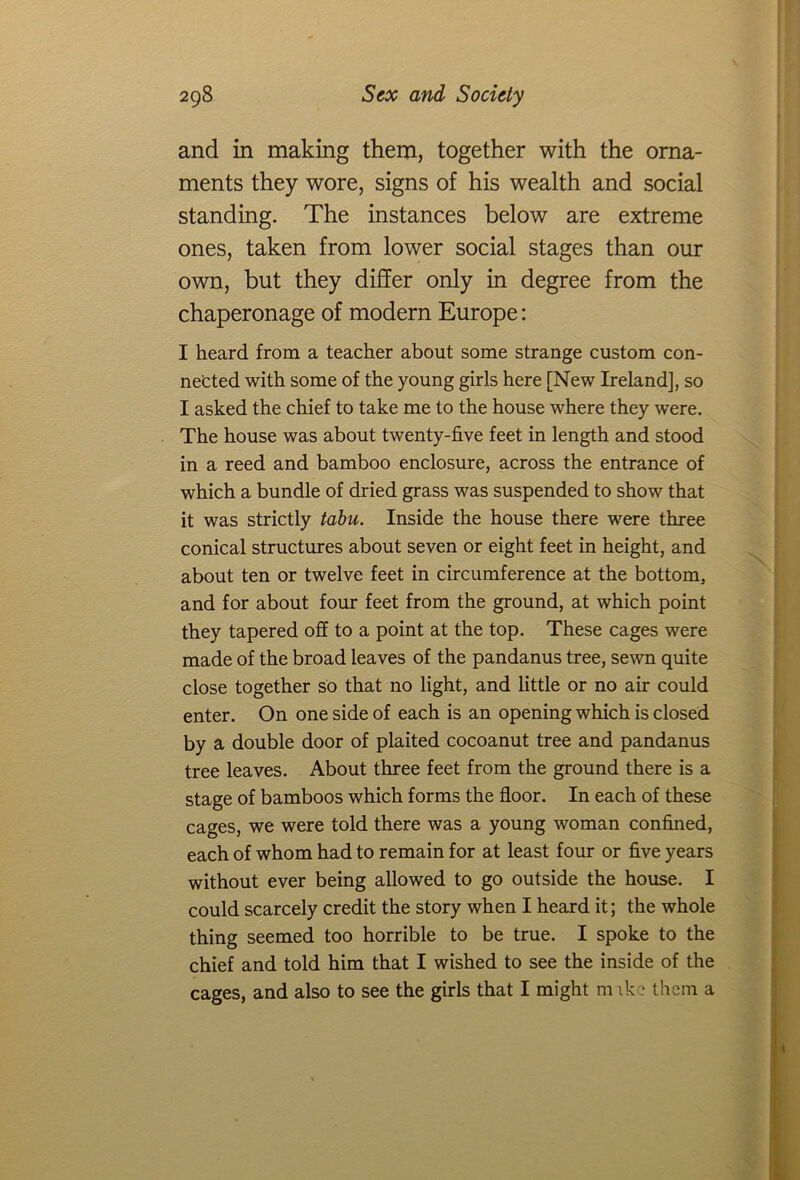and in making them, together with the orna- ments they wore, signs of his wealth and social standing. The instances below are extreme ones, taken from lower social stages than our own, but they differ only in degree from the chaperonage of modern Europe: I heard from a teacher about some strange custom con- nected with some of the young girls here [New Ireland], so I asked the chief to take me to the house where they were. The house was about twenty-five feet in length and stood in a reed and bamboo enclosure, across the entrance of which a bundle of dried grass was suspended to show that it was strictly tabu. Inside the house there were three conical structures about seven or eight feet in height, and about ten or twelve feet in circumference at the bottom, and for about four feet from the ground, at which point they tapered off to a point at the top. These cages were made of the broad leaves of the pandanus tree, sewn quite close together so that no light, and little or no air could enter. On one side of each is an opening which is closed by a double door of plaited cocoanut tree and pandanus tree leaves. About three feet from the ground there is a stage of bamboos which forms the floor. In each of these cages, we were told there was a young woman confined, each of whom had to remain for at least four or five years without ever being allowed to go outside the house. I could scarcely credit the story when I heard it; the whole thing seemed too horrible to be true. I spoke to the chief and told him that I wished to see the inside of the cages, and also to see the girls that I might m ike them a