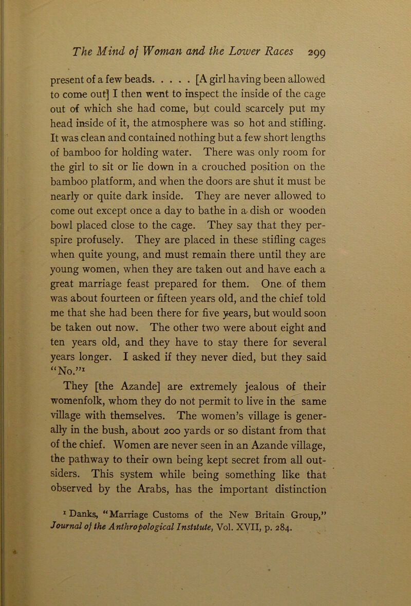 present of a few beads [A girl having been allowed to come out] I then went to inspect the inside of the cage out of which she had come, but could scarcely put my head inside of it, the atmosphere was so hot and stifling. It was clean and contained nothing but a few short lengths of bamboo for holding water. There was only room for the girl to sit or lie down in a crouched position on the bamboo platform, and when the doors are shut it must be nearly or quite dark inside. They are never allowed to come out except once a day to bathe in a dish or wooden bowl placed close to the cage. They say that they per- spire profusely. They are placed in these stifling cages when quite young, and must remain there until they are young women, when they are taken out and have each a great marriage feast prepared for them. One of them was about fourteen or fifteen years old, and the chief told me that she had been there for five years, but would soon be taken out now. The other two were about eight and ten years old, and they have to stay there for several years longer. I asked if they never died, but they said “No.”1 They [the Azande] are extremely jealous of their womenfolk, whom they do not permit to live in the same village with themselves. The women’s village is gener- ally in the bush, about 200 yards or so distant from that of the chief. Women are never seen in an Azande village, the pathway to their own being kept secret from all out- siders. This system while being something like that observed by the Arabs, has the important distinction 1 Danks, “Marriage Customs of the New Britain Group,” Journal 0} the Anthropological Institute, Vol. XVII, p. 284.