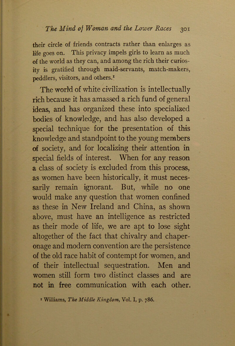 their circle of friends contracts rather than enlarges as life goes on. This privacy impels girls to learn as much of the world as they can, and among the rich their curios- ity is gratified through maid-servants, match-makers, peddlers, visitors, and others.1 The world of white civilization is intellectually rich because it has amassed a rich fund of general ideas, and has organized these into specialized bodies of knowledge, and has also developed a special technique for the presentation of this knowledge and standpoint to the young members of society, and for localizing their attention in special fields of interest. When for any reason a class of society is excluded from this process, as women have been historically, it must neces- sarily remain ignorant. But, while no one would make any question that women confined as these in New Ireland and China, as shown above, must have an intelligence as restricted as their mode of life, we are apt to lose sight altogether of the fact that chivalry and chaper- onage and modem convention are the persistence of the old race habit of contempt for women, and of their intellectual sequestration. Men and women still form two distinct classes and are not in free communication with each other. 1 Williams, The Middle Kingdom, Vol. I, p. 786.
