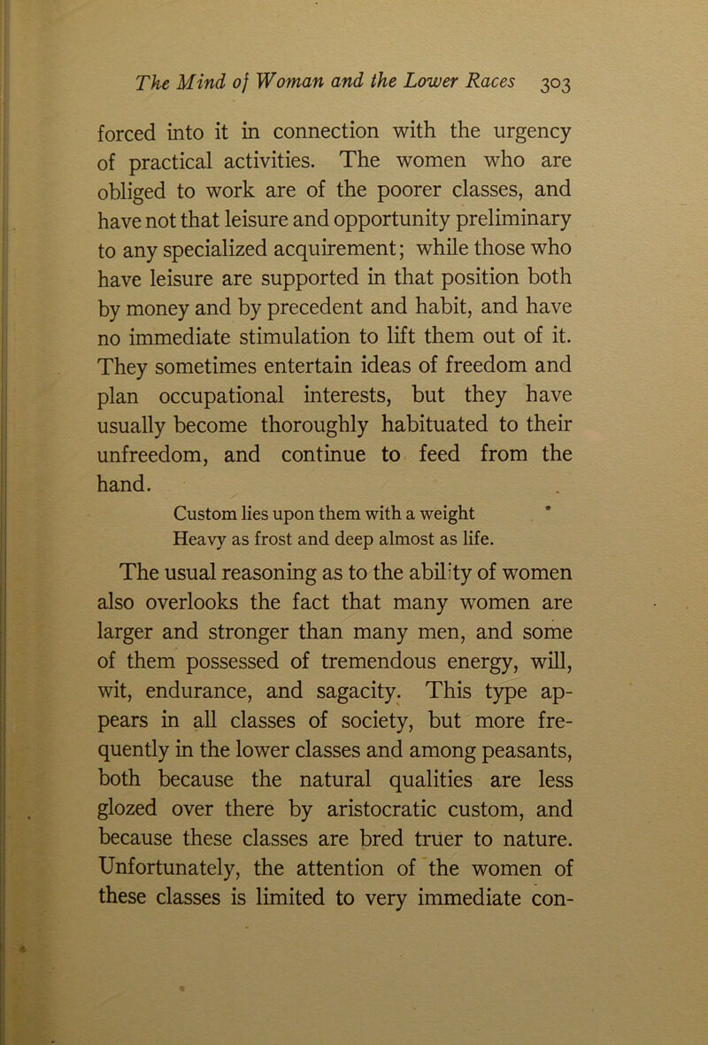 forced into it in connection with the urgency of practical activities. The women who are obliged to work are of the poorer classes, and have not that leisure and opportunity preliminary to any specialized acquirement; while those who have leisure are supported in that position both by money and by precedent and habit, and have no immediate stimulation to lift them out of it. They sometimes entertain ideas of freedom and plan occupational interests, but they have usually become thoroughly habituated to their unfreedom, and continue to feed from the hand. Custom lies upon them with a weight Heavy as frost and deep almost as life. The usual reasoning as to the ability of women also overlooks the fact that many women are larger and stronger than many men, and some of them possessed of tremendous energy, will, wit, endurance, and sagacity. This type ap- pears in all classes of society, but more fre- quently in the lower classes and among peasants, both because the natural qualities are less glozed over there by aristocratic custom, and because these classes are bred truer to nature. Unfortunately, the attention of the women of these classes is limited to very immediate con-
