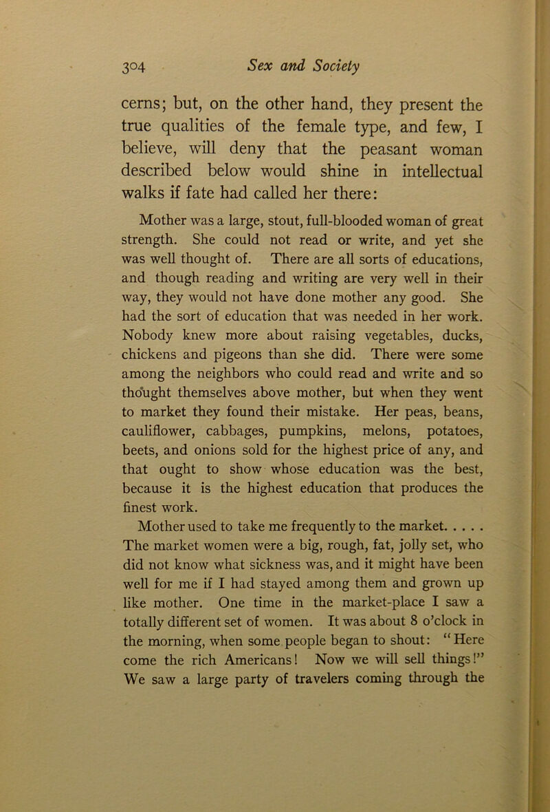 cerns; but, on the other hand, they present the true qualities of the female type, and few, I believe, will deny that the peasant woman described below would shine in intellectual walks if fate had called her there: Mother was a large, stout, full-blooded woman of great strength. She could not read or write, and yet she was well thought of. There are all sorts of educations, and though reading and writing are very well in their way, they would not have done mother any good. She had the sort of education that was needed in her work. Nobody knew more about raising vegetables, ducks, chickens and pigeons than she did. There were some among the neighbors who could read and write and so thought themselves above mother, but when they went to market they found their mistake. Her peas, beans, cauliflower, cabbages, pumpkins, melons, potatoes, beets, and onions sold for the highest price of any, and that ought to show whose education was the best, because it is the highest education that produces the finest work. Mother used to take me frequently to the market The market women were a big, rough, fat, jolly set, who did not know what sickness was, and it might have been well for me if I had stayed among them and grown up like mother. One time in the market-place I saw a totally different set of women. It was about 8 o’clock in the morning, when some people began to shout: “Here come the rich Americans! Now we will sell things!” We saw a large party of travelers coming through the